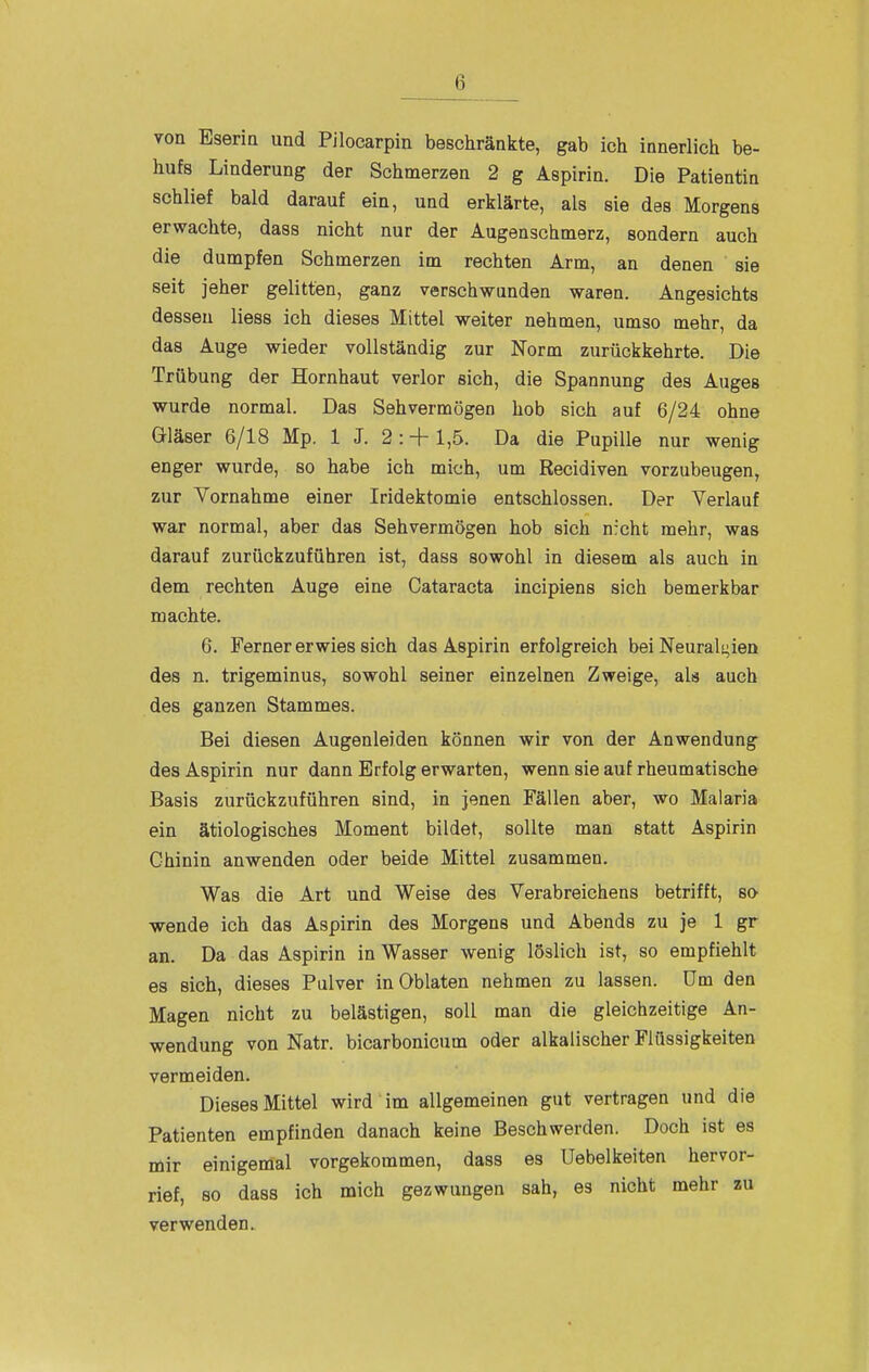 von Eseria und Pilocarpin beschränkte, gab ich innerlich be- hufs Linderung der Schmerzen 2 g Aspirin. Die Patientin schlief bald darauf ein, und erklärte, als sie des Morgens erwachte, dass nicht nur der Augenschmerz, sondern auch die dumpfen Schmerzen im rechten Arm, an denen sie seit jeher gelitten, ganz verschwunden waren. Angesichts dessen Hess ich dieses Mittel weiter nehmen, umso mehr, da das Auge wieder vollständig zur Norm zurückkehrte. Die Trübung der Hornhaut verlor sich, die Spannung des Auges wurde normal. Das Sehvermögen hob sich auf 6/24 ohne Gläser 6/18 Mp. 1 J. 2 : + 1,5. Da die Pupille nur wenig enger wurde, so habe ich mitih, um Recidiven vorzubeugen, zur Vornahme einer Iridektomie entschlossen. Der Verlauf war normal, aber das Sehvermögen hob sich nicht mehr, was darauf zurückzuführen ist, dass sowohl in diesem als auch in dem rechten Auge eine Cataracta incipiens sich bemerkbar machte. 6. Ferner erwies sich das Aspirin erfolgreich bei Neurali^ien des n. trigeminus, sowohl seiner einzelnen Zweige, als auch des ganzen Stammes. Bei diesen Augenleiden können wir von der Anwendung des Aspirin nur dann Erfolg erwarten, wenn sie auf rheumatische Basis zurückzuführen sind, in jenen Fällen aber, wo Malaria ein ätiologisches Moment bildet, sollte man statt Aspirin Chinin anwenden oder beide Mittel zusammen. Was die Art und Weise des Verabreichens betrifft, so wende ich das Aspirin des Morgens und Abends zu je 1 gr an. Da das Aspirin in Wasser wenig löslich ist, so empfiehlt es sich, dieses Pulver in Oblaten nehmen zu lassen. Um den Magen nicht zu belästigen, soll man die gleichzeitige An- wendung von Natr. bicarbonicum oder alkalischer Flüssigkeiten vermeiden. Dieses Mittel wird im allgemeinen gut vertragen und die Patienten empfinden danach keine Beschwerden. Doch ist es mir einigemal vorgekommen, dass es Uebelkeiten hervor- rief, so dass ich mich gezwungen sah, es nicht mehr zu verwenden.