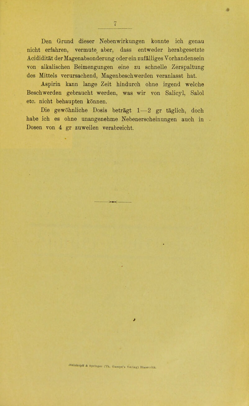 Den Grrund dieser Nebenwirkungen konnte ich genau nicht erfahren, vermute^ aber, dass entweder herabgesetzte Acididität der Magenabsonderung oder ein zufälliges Vorhandensein von alkalischen Beimengungen eine zu schnelle Zerspaltung des Mittels verursachend, Magenbeschwerden veranlasst hat. Aspirin kann lange Zeit hindurch ohne irgend welche Beschwerden gebraucht werden, was wir von Salicyl, Salol etc. nicht behaupten können. Die gewöhnliche Dosis beträgt 1—2 gr täglich, doch habe ich es ohne unangenehme Nebenerscheinungen auch in Dosen von 4 gr zuweilen verabreicht. ■«elnkopa 4 S|,rlnK,.,- ITH. (I„,„,,„., VevU«) Dlu.ov.lH,