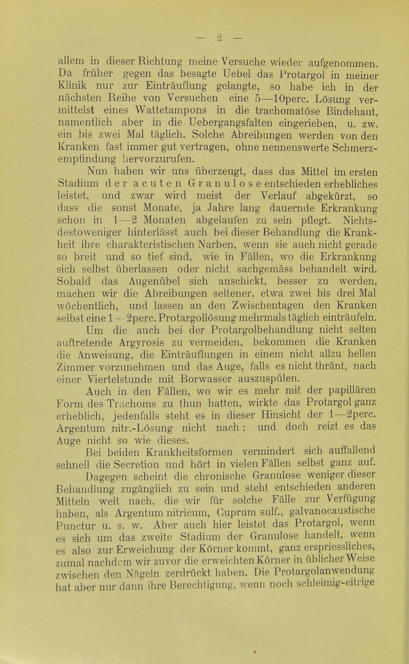 allem in dieser Richtung meine Versuche wieder aufgenommen. Da früher gegen das besagte Uebel das Protargol in meiner Klinik nur zur Einträufiung gelangte, so habe ich in der nächsten Reihe von Versuchen eine 5—lOperc. Lösung ver- mittelst eines W^attetampons in die trachomatöse Bindehaut, namentlich aber in die Uebergangsfalten eingerieben, u. zw. ein bis zwei Mal täglich. Solche Abreibungen werden von den Kranken fast immer gut vertragen, ohne nennenswerte Schmerz- empfindung hervorzurufen. Nun haben wir uns überzeugt, dass das Mittel im ersten Stadium der acuten Granulöse entschieden erhebliches leistet, und zwar wird meist der Verlauf abgekürzt, so dass die sonst Monate, ja Jahre lang dauernde Erkrankung schon in 1—2 Monaten abgelaufen zu sein pflegt. Nichts- destoweniger hinterlässt auch bei dieser Behandlung die Krank- heit ihre charakteristischen Narben, wenn sie auch nicht gerade so breit und so tief sind, wie in Fällen, wo die Erkrankung sich selbst überlassen oder nicht sachgemäss behandelt wird. Sobald das Augenübel sich anschickt, besser zu werden, machen wir die Abreibungen seltener, etwa zwei bis drei Mal wöchentlich, und lassen an den Zwischentagen den Kranken selbst eine 1 - - 2perc. ProtargoUösung mehrmals täglich einträufeln. Um die auch bei der Protargolbehandlung nicht selten auftretende Argyrosis zu vermeiden, bekommen die Kranken die Anweisung, die Einträuflungen in einem nicht allzu hellen Zimmer vorzunehmen und das Auge, falls es nicht thränt, nach einer Viertelstunde mit Borwasser auszuspülen. Auch in den Fällen, wo wir es mehr mit der papillären Form des Trachoms zu thun hatten, wirkte das Protargol ganz erheblich, jedenfalls steht es in dieser Hinsicht der 1—2perc. Argentum nitr.-Lösung nicht nach; und doch reizt es das Auge nicht so wie dieses. Bei beiden Krankheitsformen vermindert sich auffallend schnell die Secretion und hört in vielen Fällen selbst ganz auf. Dagegen scheint die chronische Granulöse weniger dieser Behandlung zugänglich zu sein und steht entschieden anderen Mitteln weit nach, die wir für solche Fälle zur Verfügung haben, als Argentum nitricum, Guprum sulf., galvanocaustische Punctur u. s. w. Aber auch hier leistet das Protargol, wenn es sich um das zweite Stadium der Granulöse handelt, wenn es also zur Erweichung der Körner kommt, ganz erspriessliches, zumal nachdem wir zuvor die erweichten Körner in üblicherweise zwischen den Nägeln zerdrückt haben. Die Protargolanwendung hat aber nur dann ihre Berechtigung, wenn noch schleimig-eitnge