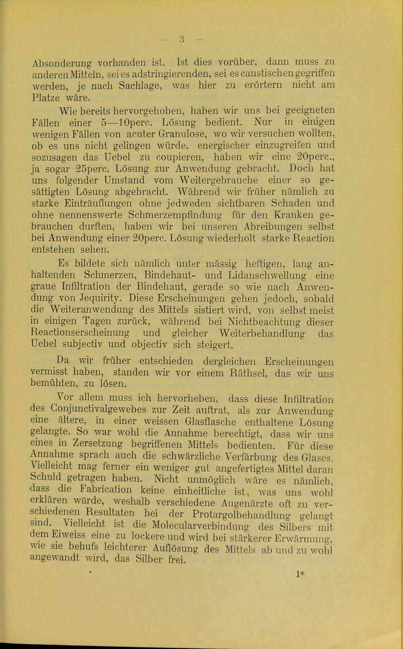 Absonderung vorhanden ist. Ist dies vorüber, dann muss zu anderen Mitteln, sei es adstringierenden, sei es caustischen gegriffen werden, je nach Sachlage, was hier zu erörtern nicht am Platze wäre. Wie bereits hervorgehoben, haben wir uns bei geeigneten Fällen einer 5—lOperc. Lösung bedient. Nur in einigen wenigen Fällen von acuter Granulöse, wo wir versuchen wollten, ob es uns nicht gelingen würde, energischer einzugreifen und sozusagen das Uebel zu coupieren, haben wir eine SOperc, ja sogar 25perc. Lösung zur Anwendung gebracht. Doch hat uns folgender Umstand vom Weitergebrauche einer so ge- sättigten Lösung abgebracht. Während wir früher nämlich zu starke Einträuflungen ohne jedweden sichtbaren Schaden und ohne nennenswerte Schmerzempfindung für den Kranken ge- brauchen durften, haben wir bei unseren Abreibungen selbst bei Anwendung einer 20perc. Lösung wiederholt starke Reaction entstehen sehen. Es bildete sich nämlich unter mässig heftigen, lang an- haltenden Schmerzen, Bindehaut- und Lidanschwellung eine graue Infiltration der Bindehaut, gerade so wie nach Anwen- dung von Jequirity. Diese Erscheinungen gehen jedoch, sobald die Weiteranwendung des Mittels sistiert wird, von selbst meist in einigen Tagen zurück, während bei Nichtbeachtung dieser Reactionserscheinung und gleicher Weiterbehandlung das Uebel subjectiv und objectiv sich steigert. Da wir früher entschieden dergleichen Erscheinungen vermisst haben, standen wir vor einem Räthsel, das wir uns bemühten, zu lösen. Vor allem muss ich hervorheben, dass diese Infiltration des Conjunctivalgewebes zur Zeit auftrat, als zur Anwendung eine ältere, in einer weissen Glasflasche enthaltene Lösung gelangte. So war wohl die Annahme berechtigt, dass wir uns eines in Zersetzung begriffenen Mittels bedienten. Für diese Annahme sprach auch die schwärzliche Verfärbung des Glases. Vielleicht mag ferner ein weniger gut angefertigtes Mittel daran Schuld getragen haben. Nicht unmöglich wäre es nämlich, dass die Fabrication keine einheitliche ist, was uns wohl erklären würde, weshalb verschiedene Augenärzte oft zu ver- schiedenen Resultaten bei der Protargolbehandlung gelangt smd Vielleicht ist die Molecularverbindung des Silbers mit dem Eiweiss eine zu lockere und wird bei stärkerer Erwärmung, wie sie behufs leichterer Auflösung des Mittels ab und zu wohl angewandt wird, das Silber frei. 1*