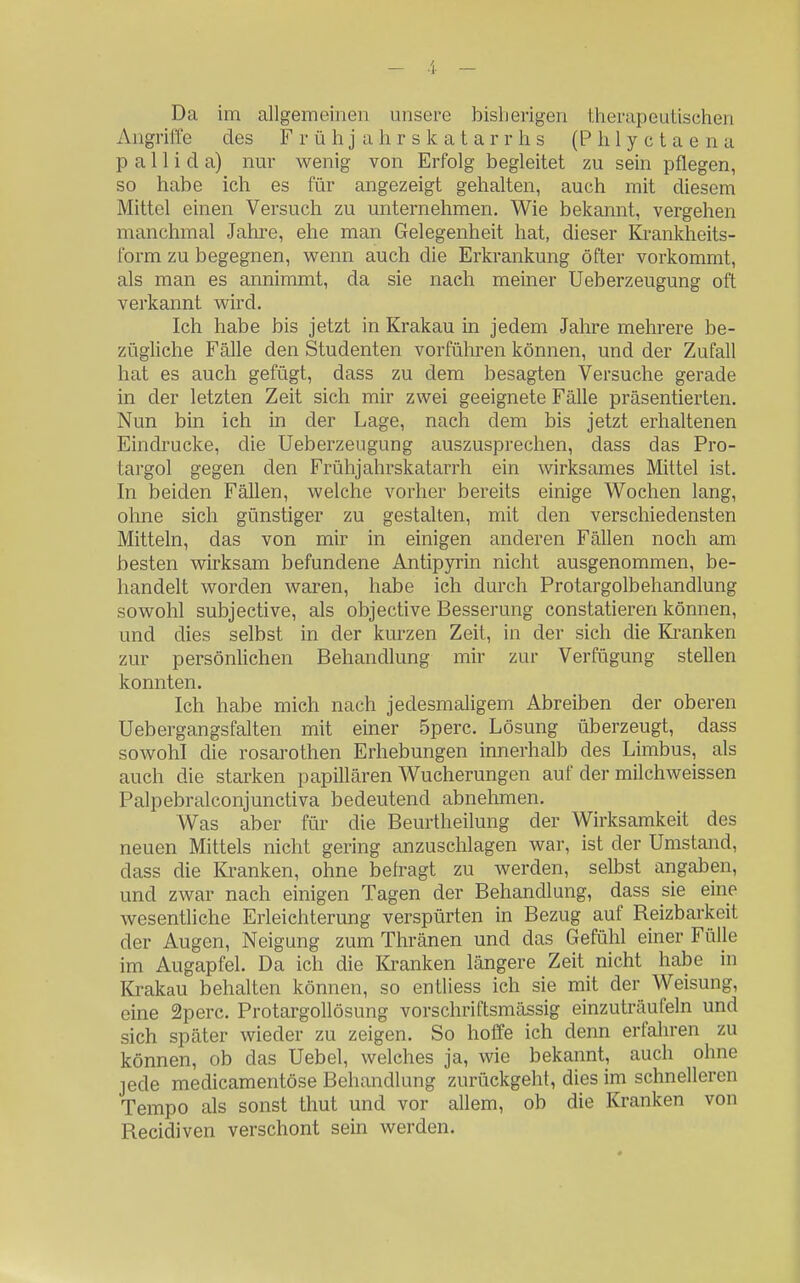 - 4 _ Da im allgemeinen unsere bisherigen therapeutischen Angriffe des F r ü h j a h r s k a t a r r h s (P h 1 y c t a e n a p a 11 i d a) nur wenig von Erfolg begleitet zu sein pflegen, so habe ich es für angezeigt gehalten, auch mit diesem Mittel einen Versuch zu unternehmen. Wie bekannt, vergehen manchmal Jahre, ehe man Gelegenheit hat, dieser Krankheits- form zu begegnen, wenn auch die Erkrankung öfter vorkommt, als man es annimmt, da sie nach meiner Ueberzeugung oft verkannt wird. Ich habe bis jetzt in Krakau in jedem Jahre mehrere be- zügUche Fälle den Studenten vorführen können, und der Zufall hat es auch gefügt, dass zu dem besagten Versuche gerade in der letzten Zeit sich mir zwei geeignete Fälle präsentierten. Nun bin ich in der Lage, nach dem bis jetzt erhaltenen Eindrucke, die Ueberzeugung auszusprechen, dass das Pro- targol gegen den Frühjahrskatarrh ein wirksames Mittel ist. In beiden Fällen, welche vorher bereits einige Wochen lang, ohne sich günstiger zu gestalten, mit den verschiedensten Mitteln, das von mir in einigen anderen Fällen noch am besten wirksam befundene Antipyrin nicht ausgenommen, be- handelt worden waren, habe ich durch Protargolbehandlung sowohl subjective, als objective Besserung constatieren können, und dies selbst in der kurzen Zeit, in der sich die Ki-anken zur persönUchen Behandlung mir zur Verfügung stellen konnten. Ich habe mich nach jedesmaligem Abreiben der oberen Uebergangsfalten mit einer 5perc. Lösung überzeugt, dass sowohl die rosarothen Erhebungen innerhalb des Limbus, als auch die starken papillären Wucherungen auf der milchweissen Palpebralconjunctiva bedeutend abnelimen. Was aber für die Beurtheilung der Wirksamkeit des neuen Mittels nicht gering anzuschlagen war, ist der Umstand, dass die Kranken, ohne befragt zu werden, selbst angaben, und zwar nach einigen Tagen der Behandlung, dass sie eine wesentliche Erleichterung verspürten in Bezug auf Reizbarkeit der Augen, Neigung zum Thränen und das Gefühl einer Fülle im Augapfel. Da ich die ICranken längere Zeit nicht habe in Krakau behalten können, so entliess ich sie mit der Weisung, eine 2perc. ProtargoUösung vorschriftsmässig einzuträufeln und sich später wieder zu zeigen. So hoffe ich denn erfaln-en zu können, ob das Uebel, welches ja, wie bekannt, auch ohne jede medicamentöse Behandlung zurückgeht, dies im schnelleren Tempo als sonst thut und vor allem, ob die Kranken von Recidiven verschont sein werden.