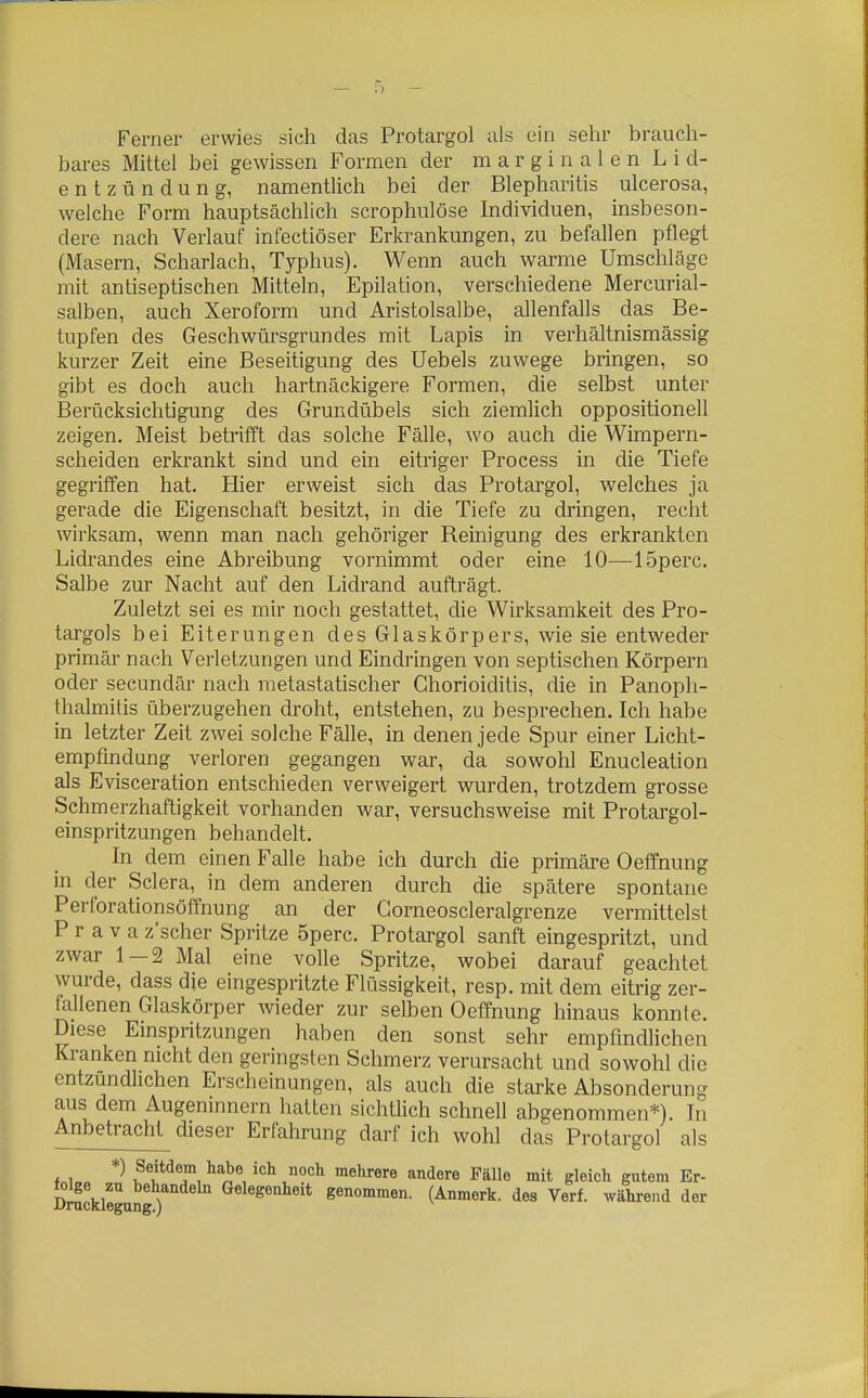 Ferner erwies sich das Protargol als ein sehr brauch- bares Mittel bei gewissen Formen der m a r g i n a 1 e n L i d- entzündung, namentlich bei der Blepharitis ulcerosa, welche Form hauptsächlich scrophulose Individuen, insbeson- dere nach Verlauf infectiöser Erkrankungen, zu befallen pflegt (Masern, Scharlach, Typhus). Wenn auch warme Umschläge mit antiseptischen Mitteln, Epilation, verschiedene Mercurial- salben, auch Xeroform und Aristolsalbe, allenfalls das Be- tupfen des Geschwürsgrundes mit Lapis in verhältnismässig kurzer Zeit eine Beseitigung des Uebels zuwege bringen, so gibt es doch auch hartnäckigere Formen, die selbst unter Berücksichtigung des Grundübels sich ziemlich oppositionell zeigen. Meist betrifft das solche Fälle, wo auch die Wimpern- scheiden erkrankt sind und ein eitriger Process in die Tiefe gegriffen hat. Hier erweist sich das Protargol, welches ja gerade die Eigenschaft besitzt, in die Tiefe zu dringen, recht wirksam, wenn man nach gehöriger Reinigung des erkrankten Lidrandes eine Abreibung vornimmt oder eine 10—ISperc. Salbe zur Nacht auf den Lidrand aufträgt. Zuletzt sei es mir noch gestattet, die Wirksamkeit des Pro- targols bei Eiterungen des Glaskörpers, wie sie entweder primär nach Verletzungen und Eindringen von septischen Körpern oder secundär nach metastatischer Chorioiditis, die in Panopli- thalmitis überzugehen droht, entstehen, zu besprechen. Ich habe in letzter Zeit zwei solche Fälle, in denen jede Spur einer Licht- empfiridung verloren gegangen war, da sowohl Enucleation als Evisceration entschieden verweigert wurden, trotzdem grosse Schmerzhaftigkeit vorhanden war, versuchsweise mit Protargol- einspritzungen behandelt. In dem einen Falle habe ich durch die primäre Oeffnung in der Sclera, in dem anderen durch die spätere spontane Perforationsöffnung an der Gorneoscleralgrenze vermittelst P r a V a z'scher Spritze 5perc. Protargol sanft eingespritzt, und zwar 1-2 Mal eine volle Spritze, wobei darauf geachtet wurde, dass die eingespritzte Flüssigkeit, resp. mit dem eitrig zer- fallenen Glaskörper wieder zur selben Oeffnung hinaus konnte. Diese Emspritzungen haben den sonst sehr empfindlichen Kranken nicht den geringsten Schmerz verursacht und sowohl die entzündlichen Erscheinungen, als auch die starke Absonderung aus dem Augeninnern hatten sichtlich schnell abgenommen*). In Anbetracht dieser Erfahrung darf ich wohl das Protargol als *^ ^f^T. ^^^ .''^ mehTere andere Fälle mit gleich gutem Er- DrackleguJgr genommen. (Anmerk. des Verf. während der I