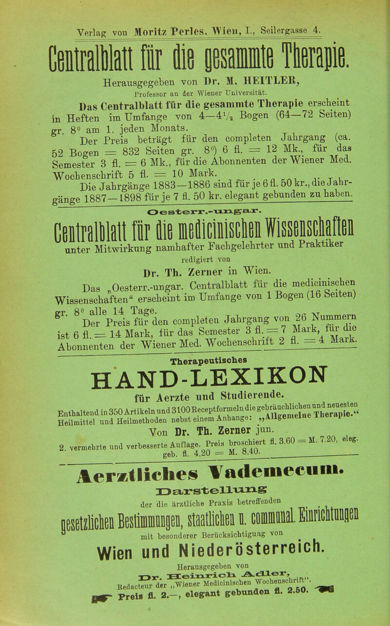 Vftrlag von Moritz Perles. Wien, I., Seilergasse 4. CefliiatfFirisaiiiie Tterajie. Herausgegeben von Dr. M. HEITLER, Professor an der Wiener Universität. Das Centraiblatt für die gesammte Therapie erscheint in Heften im Umfange von 4—4Va Bogen (64—72 Seiten) gr 8° am 1. jeden Monats. Der Preis beträgt für den completen Jahrgang (ca. 52 Bogen = 832 Seiten gr. 8») 6 fl. = 12 Mk für das Semester 3 fl. = 6 Mk., für die Abonnenten der Wiener Med. Wochenschrift 5 fl. = 10 Mark. vtu Die Jahrgänge 1883-1886 sind für je 6 fl. 50 kr., die Jahr- gänge 1887—1898 für je 7 fl. 50 kr. elegant gebunden zu haben. Ceitrallilalt 1 fliß fflefliciiisclei Wissßiscliaftßi unter Mitwirkung namhafter Fachgelehrter und Praktiker redigiert von Dr. Th. Zern er in Wien. Das „Oesterr.-ungar. Centralblatt für die medicinischen Wissenschaften erscheint im Umfange von 1 Bogen (16 Seiten) ^Der pJeis^füf den completen Jahrgang von 26 Nummern ist 6 fl. =^ 14 Mark, für das Semester 3 fl, = 7 Mad. fm- die Abonnenten der Wiener Med. Wochenschrift_j_fl. - 4 Mark. Therapeutisclies HAND-LEXIKON für Aerzte und Studierende. Enthaltendin350 Artikeln nndSlOOReceptformelndiegeM^ Heilmittel und Heilmethoden nebst einem Anhange: „AUgemeiue lüerapie Von Dr. Th. Zerner jun. 2 vermehrte und verbesserte Annage. Preis broschiert fl. 3.60 = M. 7.20, eleg. geb. fl. 4.20 = M. o.W-^ Aeratliclies Vademee«« der die ärztliche Praxis betreffenden staatliclieiiii.cöiiiiDiM.M mit besonderer Berücksichtigung von Wien und Niederösterreich. Herausgegeben von KedacSr der „Wiener Medicinischen WochenBchr.ft . Preis fl. 2.-, elegant gebunden fl. 2.50.