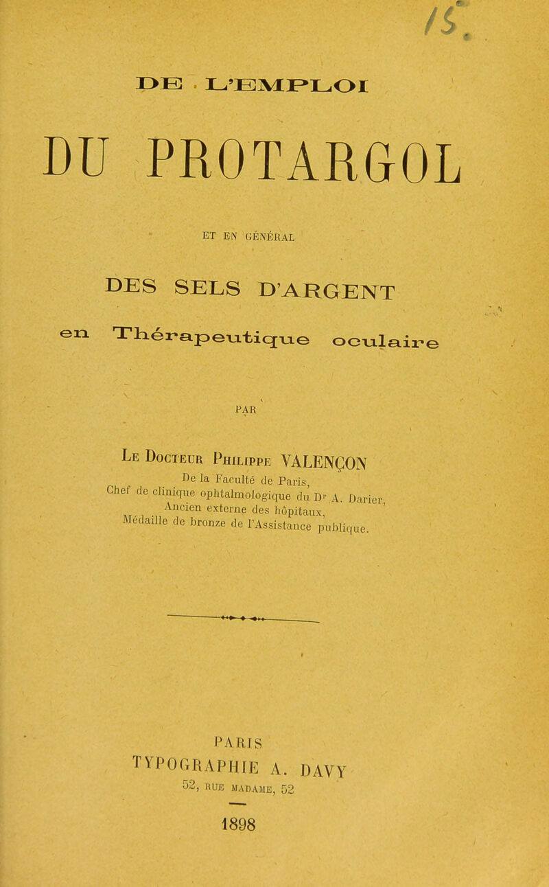 DU PROTARGOL ET EN GÉNÉRAL DES SELS D'ARGENT en TtLérapeutiqTjie oculaire PAR Le Docteur Philippe VALENÇON De la Faculté de Paris Chef de clinique ophtalmologique du' D- A. Darier Ancien externe des hôpitaux Médaille de bronze de l'Assistance publique. PARIS TYPOGRAPHIE A. DAVY 52, RUE MADAME, 52 1898