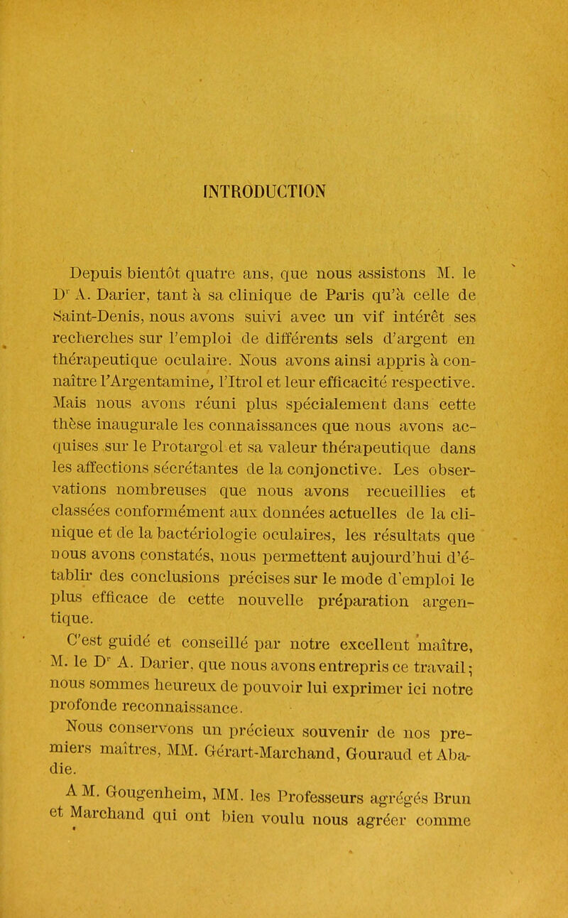 INTRODUCTION Depuis bientôt quatre ans, que nous assistons M. le D' A. Darier, tant à sa clinique de Pai'is qu'à celle de Saint-Denis, nous avons suivi avec un vif intérêt ses recherches sur l'emploi de différents sels d'argent en thérapeutique oculaire. Nous avons ainsi appris à con- naître l'Arg-entamine^ l'Itrol et leur efficacité respective. Mais nous avons réuni plus spécialement dans cette thèse inaugurale les connaissances que nous avons ac- quises sur le Protargol et sa valeur thérapeutique dans les affections sécrétantes de la conjonctive. Les obser- vations nombreuses que nous avons recueillies et classées conformément aux données actuelles de la cli- nique et de la bactériologie oculaires, les résultats que nous avons constatés, nous permettent aujourd'hui d'é- tablir des conclusions précises sur le mode d'emploi le plus efficace de cette nouvelle préparation argen- tique. C'est guidé et conseillé par notre excellent maître, M. le D- A. Darier, que nous avons entrepris ce travail; nous sommes heureux de pouvoir lui exprimer ici notre profonde reconnaissance. Nous conservons un précieux souvenir de nos pre- miers maîtres, MM. Gérart-Marchand, Gouraud et Aba- die. A M. Gougenheim, MM. les Professeurs agrégés Brun et Marchand qui ont bien voulu nous agréer comme