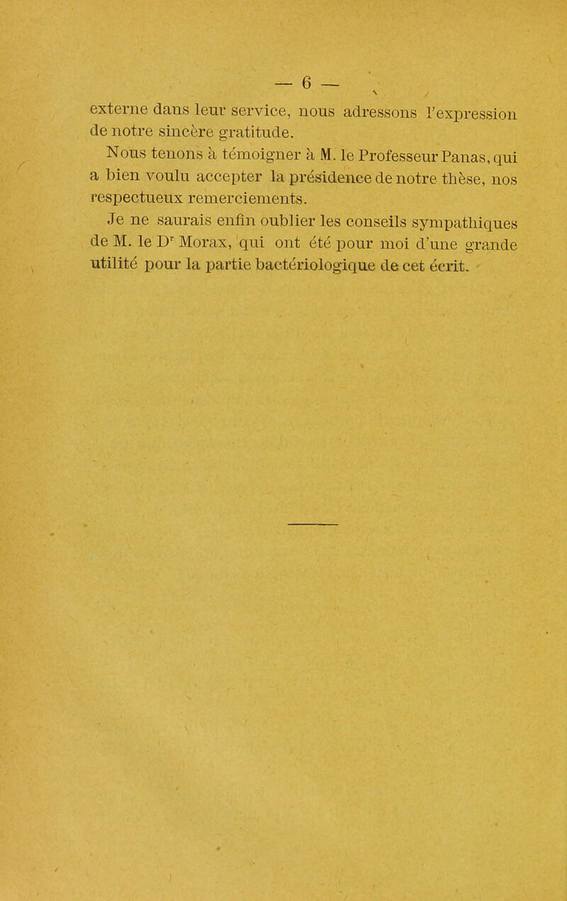 externe dans leur service, nous adressons l'expression de notre sincère gratitude. Nous tenons à témoigner à M. le Professeur Panas, qui a bien voulu accepter la présidence de notre thèse, nos respectueux remerciements. Je ne saurais enfin oublier les conseils sympathiques de M. le Morax, qui ont été pour moi d'une grande utilité pour la partie bactériologique de cet écrit.