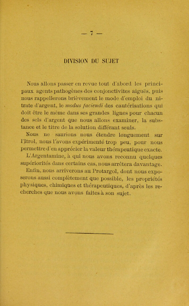 DIVISION DU SUJET Nous allons passer en revue tout d'abord les princi- paux agents pathogènes des conjonctivites aiguës, puis nous rappellerons brièvement le mode d'emploi du ni- trate d'argent, le modus faciendi des cautérisations qui doit être le même dans ses grandes lignes pom' chacun des sels d'argent que nous allons examiner, la subs- tance et le titre de la solution différant seuls. Nous ne saurions nous étendre longuement sur ritrol, nous Tavons expérimenté ti'op peu, pour nous permettre d'en apprécier la valeur thérapeutique exacte. L'Ai-gentamine, à qui nous avons reconnu quelques supériorités dans certains cas, nous arrêtera davantage. Enfin, nous arriverons au Protargol, dont nous expo- serons aussi complètement que possible, les propriétés physiques, chimiques et thérapeutiques, d'après les re- cherches que nous avons faites à son sujet.