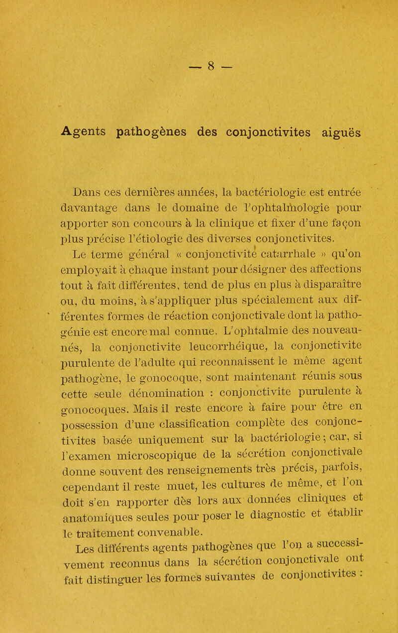 Agents pathogènes des conjonctivites aiguës Dans ces dernières années, la bactériologie est entrée davantage dans le domaine de l'ophtalmologie pour apporter son concours à la clinique et fixer d'une façon plus précise l'étiologie des diverses conjonctivites. Le terme général « conjonctivite catarrhale » qu'on employait à chaque instant pour désigner des affections tout à fait différentes, tend de plus en plus à disparaître ou, du moins, à s'appliquer plus spécialement aux dif- férentes formes de réaction conjonctivale dont la patho- génie est encore mal connue. L'ophtalmie des nouveau- nés, la conjonctivite leucorrhéique, la conjonctivite purulente de l'adulte qui reconnaissent le même agent pathogène, le gonocoque, sont maintenant réunis sous cette seule dénomination : conjonctivite purulente à gonocoques. Mais il reste encore à faire pour être en possession d'une classification complète des conjonc- ti^-ites basée uniquement sur la bactériologie -, car, si l'examen microscopique de la sécrétion conjonctivale donne souvent des renseignements très précis, parfois, cependant il reste muet, les cultures de même, et l'on doit s'en rapporter dès lors aux données cliniques et anatomiques seules pour poser le diagnostic et établir le traitement convenable. Les différents agents pathogènes que l'ou a successi- vement reconnus dans la sécrétion conjonctivale ont fait distinguer les formes suivantes de conjonctivites :