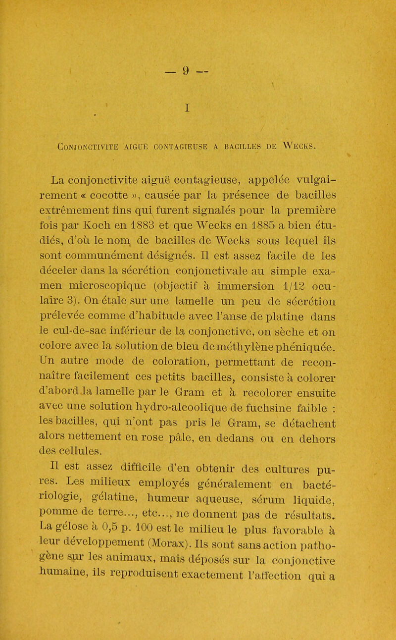 Conjonctivite aiguë contagieuse a bacilles de Wecks. La conjonctivite aiguë contag-ieuse, appelée vulgai- rement « cocotte », causée par la présence de bacilles extrêmement fins qui furent signalés pour la première fois par Koch en 1883 et que Wecks en 1885 a bien étu- diés, d'où le nom. de bacilles de Wecks sous lequel ils sont communément désignés. Il est assez facile de les déceler dans la sécrétion conjonctivale au simple exa- men microscopique (objectif à immersion 1/12 ocu- laire 3). On étale sur une lamelle un peu de sécrétion prélevée comme d'habitude avec l'anse de platine dans le cul-de-sac inférieur de la conjonctive, on sèche et on colore avec la solution de bleu de méthylène phéniquée. Un autre mode de coloration, permettant de recon- naître facilement ces petits bacilles, consiste à colorer d'abord la lamelle par le Gram et à recolorer ensuite avec une solution hydro-alcoolique de fuchsine faible : les bacilles, qui n'ont pas pris le Qram, se détachent alors nettement en rose pâle, en dedans ou en dehors des cellules. Il est assez difflcile d'en obtenir des cultures pu- res. Les milieux employés généralement en bacté- riologie, gélatine, humeur aqueuse, sérum liquide, pomme de terre..., etc., ne donnent pas de résultats. La gélose à 0,5 p. 100 est le milieu le plus favorable à leur développement (Morax). Ils sont sans action patho- gène aur les animaux, mais déposés sur la conjonctive humaine, ils reproduisent exactement l'affection qui a