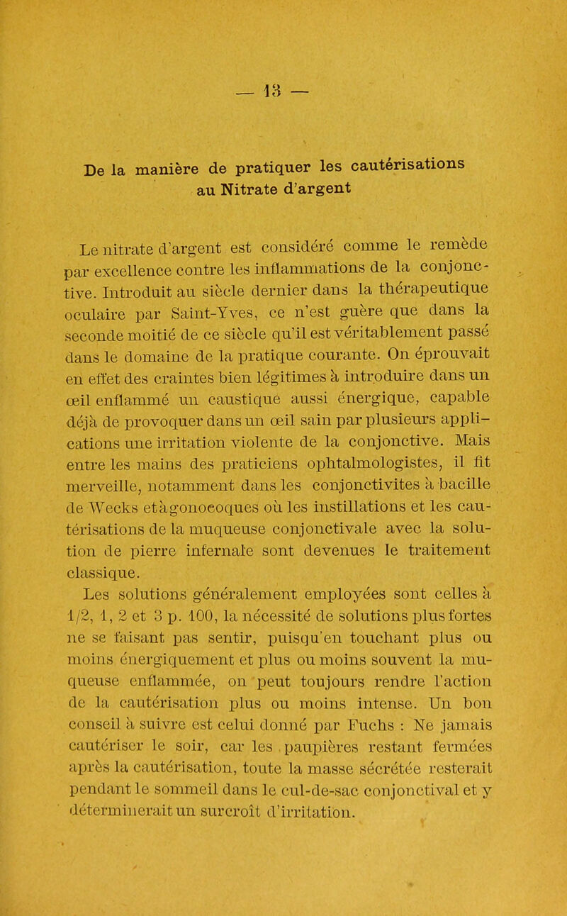 De la manière de pratiquer les cautérisations au Nitrate d'argent Le nitrate d'argent est considéré comme le remède par excellence contre les inflammations de la conjonc- tive. Introduit au siècle dernier dans la thérapeutique oculaire par Saint-Yves, ce n'est guère que dans la seconde moitié de ce siècle qu'il est véritablement passé dans le domaine de la pratique courante. On éprouvait en effet des craintes bien légitimes à introduire dans un œil enflammé un caustique aussi énergique, capable déjà de provoquer dans un œil sain par plusieurs appli- cations une irritation violente de la conjonctive. Mais entre les mains des praticiens ophtalmologistes, il fit merveille, notamment dans les conjonctivites à bacille de Wecks et à gonocoques où les instillations et les cau- térisations de la muqueuse conjonctivale avec la solu- tion de pierre infernale sont devenues le traitement classique. Les solutions généralement employées sont celles à 1/2, 1, 2 et 3 p. 100, la nécessité de solutions plus fortes ne se faisant pas sentir, puisqu'en touchant plus ou moins énergiquement et plus ou moins souvent la mu- queuse enflammée, on peut toujours rendre l'action de la cautérisation plus ou moins intense. Un bon conseil à suivre est celui donné par Fuchs : Ne jamais cautériser le soir, car les . paupières restant fermées après la cautérisation, toute la masse sécrétée resterait pendant le sommeil dans le cul-de-sac conjonctival et y déterminerait un surcroît d'irritation.