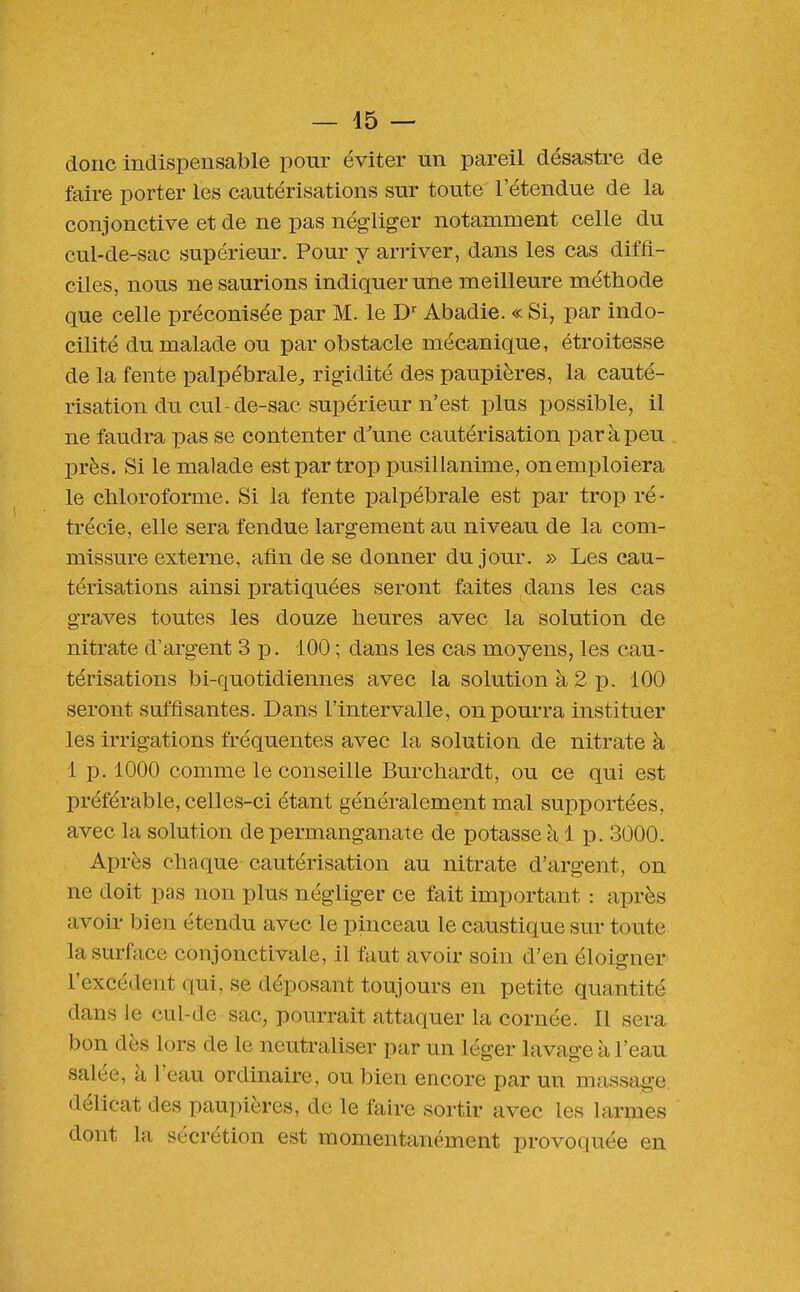 donc indispensable pour éviter un pareil désastre de faire porter les cautérisations sur toute l'étendue de la conjonctive et de ne pas négliger notamment celle du cul-de-sac supérieur. Pour y ari'iver, dans les cas diffi- ciles, nous ne saurions indiquer une meilleure méthode que celle préconisée par M. le Abadie. « Si, par indo- cilité du malade ou par obstacle mécanique, étroitesse de la fente palpébrale^, rigidité des paupières, la cauté- risation du cul-de-sac supérieur n'est plus possible, il ne faudra pas se contenter d'une cautérisation par à peu près. Si le malade est par trop pusillanime, on emploiera le chloroforme. Si la fente palpébrale est par trop ré- trécie, elle sera fendue largement au niveau de la com- missure externe, afin de se donner du jour. » Les cau- térisations ainsi pratiquées seront faites dans les cas graves toutes les douze heures avec la solution de nitrate d'argent 3 p. 100 ; dans les cas moyens, les cau- térisations bi-quotidiennes avec la solution à 2 p. 100 seront suffisantes. Dans l'intervalle, on pourra instituer les irrigations fréquentes avec la solution de nitrate à 1 p. 1000 comme le conseille Burchardt, ou ce qui est préférable, celles-ci étant généralement mal supportées, avec la solution de permanganate de potasse à 1 p. 3000. Après chaque cautérisation au nitrate d'argent, on ne doit pas non plus négliger ce fait important : après avoir bien étendu avec le pinceau le caustique sur toute la surface conjonctivale, il faut avoir soin d'en éloigner l'excédent qui, se déposant toujours en petite quantité dans le cul-de sac, pourrait attaquer la cornée. Il sera bon dès lors de le neutraliser par un léger lavage k l'eau salée, à l'eau ordinaire, ou bien encore par un massage délicat des paupières, de le faire sortir avec les larmes dont la sécrétion est momentanément provoquée en