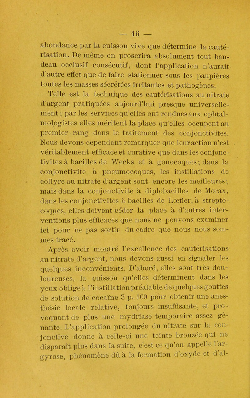 abondance par la cuisson vive que détermine la cauté- risation. De même on proscrira absolument tout ban- deau occlusif consécutif, dont l'application n'aurait d'autre effet que de faire stationner sous les paupières toutes les masses sécrétées irritantes et pathogènes. Telle est la technique des cautérisations au nitrate d'argent pratiquées aujourd'hui presque universelle- ment -, par les services qu'elles ont rendues aux ophtal- mologistes elles méritent la place qu'elles occupent au premier rang dans le traitement des conjonctivites. Nous devons cependant remarquer que leur action n'est véritablement efficace et curative que dans les conjonc- tivites à bacilles de Wecks et à gonocoques -, dans la conjonctivite à pneumocoques, les instillations de collyre au nitrate d'argent sont encore les meilleures ; mais dans la conjonctivite à diplobacilles de Morax, dans les conjonctivites à bacilles de Lœfler, à strepto - coques, elles doivent céder la place à d'autres inter- ventions plus efficaces que nous ne pouvons examiner ici pour ne pas sortir du cadre que nous nous som- mes tracé. Après avoir montré l'excellence des cautérisations au nitrate d'argent, nous devons aussi en signaler les quelques inconvénients. D'abord, elles sont très dou- loureuses, la cuisson qu'elles déterminent dans les yeux obligea l'instillation préalable de quelques gouttes de solution de cocaïne 3 p. 100 pour obtenir une anes- thésie locale relative, toujours insuffisante, et pro- voquant de plus une mydriase temporaire assez gê- nante. L'application prolongée du nitrate sur la con- jonctive donne à celle-ci une teinte bronzée qui ne disparaît plus dans la suite, c'est ce qu'on appelle l'ar- gyrose, phénomène dû à la formation d'oxyde et d'al-