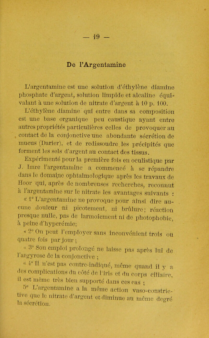 — ^9 - De PArgentamine L'argentamine est une solution d'éthylène diamine phosphate d'argent, solution limpide et alcaline équi- valant à une solution de nitrate d'argent à 10 p. 100. L'éthylène diamine qui entre dans sa composition est une base organique peu caustique ayant entre autres propriétés particulières celles de provoquer au contact de la conjonctive une abondante sécrétion de mucus (Darier), et de redissoudre les précipités que forment les sels d'argent au contact des tissus. Expérimenté pour la première fois en oculistique par J. Imre l'argentamine a commencé à se répandre dans le domaine ophtalmologique après les travaux de Hoor qui, après de nombreuses recherches^ reconnut à l'argentamine sur le nitrate les avantages suivants : « 1° L'argentamine ne provoque pour ainsi dire au- cune douleur ni picotement, ni brûlure; réaction presque nulle, pas de larmoiement ni de photophobie, h peine d'hyperémie; « 2'^ On peut l'employer sans inconvénient trois oU quatre fois par jour-, « 3° Son emploi prolongé ne laisse pas après lui de l'afgyrose de la conjonctive -, « 4 Il n'est pas contre-indiqué, même quand il y a (les complications du côté de l'iris et du corps cîlîaire, il est même très bien supporté dans ces cas • 5° L'argentamine a la même action vaso-constric- tive (lue le nitrate d'argent et diminue au môme degré la sécrétion. ,