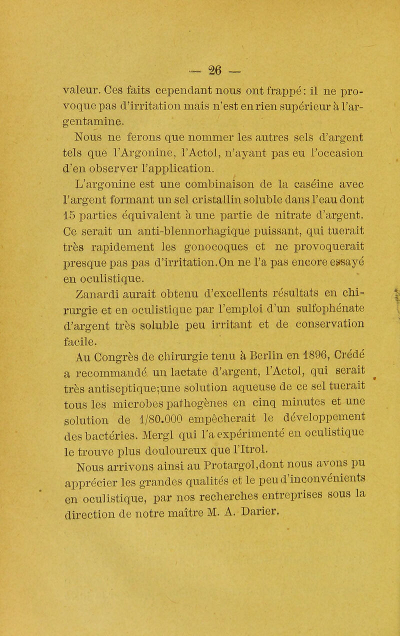 valeur. Ces faits cependant nous ont frappé : il ne pro- voque pas d'irrita,tion mais n'est en rien supérieur à l'ar- gentamine. Nous ne ferons que nommer les autres sels d'argent tels que l'Argonine, l'Actol, n'ayant pas eu l'occasion d'en observer l'application. L'argonine est une combinaison de la caséine avec l'argent formant un sel cristallin soluble dans l'eau dont 15 parties équivalent à une partie de nitrate d'argent. Ce serait un anti-blennorbagique i)uissant, qui tuerait très rapidement les gonocoques et ne provoquerait presque pas pas d'irritation.On ne l'a pas encore essayé en oculistique. Zanardi aurait obtenu d'excellents résultats en chi- rurgie et en oculistique par l'emploi d'un sulfophénate d'argent très soluble peu irritant et de conservation facile. Au Congrès de chirurgie tenu à Berlin en 1896, Crédé a recommandé un lactate d'argent, l'Actol, qui serait très antiseptique-,une solution aqueuse de ce sel tuerait tous les microbes pathogènes en cinq minutes et une solution de 1/80.000 empêcherait le développement des bactéries. Mergl qui l'a expérimenté en oculistique le trouve plus douloureux que l'Itrol. Nous arrivons ainsi au Protargol,dont nous avons pu apprécier les grandes qualités et le peu d'inconvénients en oculistique, par nos recherches entreprises sous la direction de notre maître M. A. Darier.