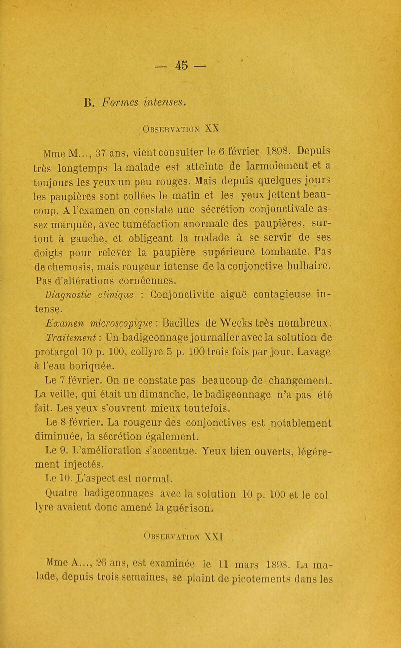 B. Formes intenses. Observation XX Mme M..., 37 ans, vient consulter le 6 février 1898. Depuis très longtemps la malade est atteinte de larmoiement et a toujours les yeux un peu rouges. Mais depuis quelques jours les paupières sont collées le matin et les yeux jettent beau- coup. A l'examen on constate une sécrétion conjonctivale as- sez marquée, avec tuméfaction anormale des paupières, sur- tout à gauche, et obligeant la malade à se servir de ses doigts pour relever la paupière supérieure tombante. Pas de chemosis, mais rougeur intense de la conjonctive bulbaire. Pas d'altérations cornéennes. diagnostic clinique : Gonjonclivite aiguë contagieuse in- tense. Examen microscopique: Bacilles de Wecks très nombreux. Traitement: Un badigeonnage journalier avec la solution de protargol 10 p. 100, collyre 5 p. 100 trois fois par jour. Lavage à l'eau boriquée. Le 7 février. On ne constate pas beaucoup de changement. La veille, qui était un dimanche, le badigeonnage n'a pas été fait. Les yeux s'ouvrent mieux toutefois. Le 8 février. La rougeur des conjonctives est notablement diminuée, la sécrétion également. Le 9. L'amélioration s'accentue. Yeux bien ouverts, légère- ment injectés. Le 10. L'aspect est normal. Quatre badigeonnages avec la solution 10 p. 100 et le col lyre avaient donc amené la guérison. Observation XXI Mme A..., :,^0 ans, est examinée le 11 mars 1898. La ma- lade, depuis trois semaines, se plaint de picotements dans les