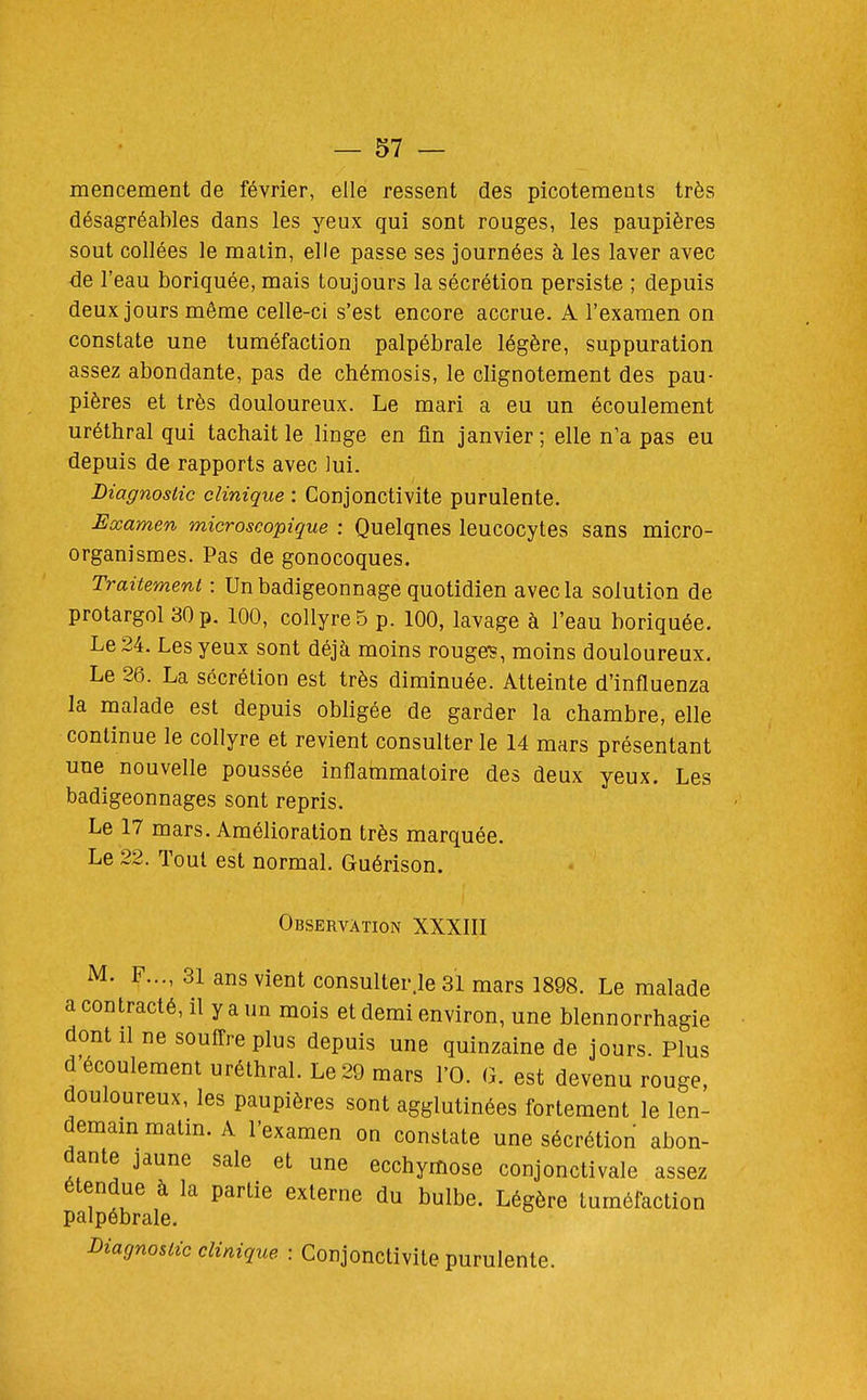 mencement de février, elle ressent des picotements très désagréables dans les yeux qui sont rouges, les paupières sout collées le matin, elle passe ses journées à les laver avec de l'eau boriquée, mais toujours la sécrétion persiste ; depuis deux jours même celle-ci s'est encore accrue. A l'examen on constate une tuméfaction palpébrale légère, suppuration assez abondante, pas de chémosis, le clignotement des pau- pières et très douloureux. Le mari a eu un écoulement uréthral qui tachait le linge en fin janvier; elle n'a pas eu depuis de rapports avec lui. Diagnostic clinique : Conjonctivite purulente. Examen microscopique : Quelques leucocytes sans micro- organismes. Pas de gonocoques. Traitement : Un badigeonnage quotidien avec la solution de protargol 30 p. 100, collyre 5 p. 100, lavage à l'eau boriquée. Le 24. Les yeux sont déjà moins rouge?, moins douloureux. Le 26. La sécrétion est très diminuée. Atteinte d'influenza la malade est depuis obligée de garder la chambre, elle continue le collyre et revient consulter le 14 mars présentant une nouvelle poussée inflammatoire des deux yeux. Les badigeonnages sont repris. Le 17 mars. Amélioration très marquée. Le 22. Tout est normal. Guérison. Observation XXXIII M. F..., 31 ans vient consulter.le 31 mars 1898. Le malade a contracté, il y a un mois et demi environ, une blennorrhagie dont 11 ne souffre plus depuis une quinzaine de jours. Plus d'écoulement uréthral. Le 29 mars l'O. G. est devenu rouge, douloureux, les paupières sont agglutinées fortement le len- demam matm. A l'examen on constate une sécrétion abon- dante jaune sale et une ecchymose conjonctivale assez étendue à la partie externe du bulbe. Légère tuméfaction palpébrale. Diagnostic clinique : Conjonctivite purulente.