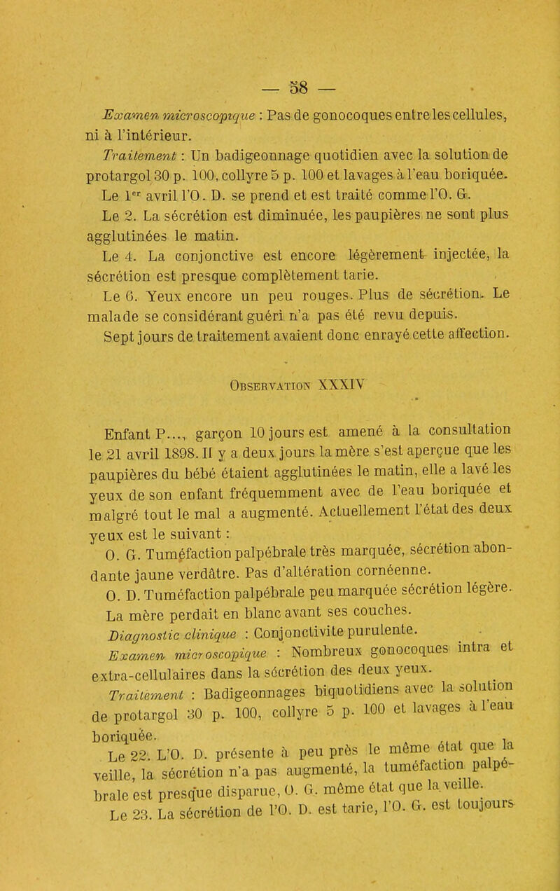 Examen microscopique : Pas de gonocoques entre les cellules, ni à l'intérieur. Traitement : Un badigeonnage quotidien avec la solution de protargol 30 p. 100, collyre 5 p. 100 et lavages.à l'eau boriquée. Le 1 avril l'O. D. se prend et est traité commel'O. &. Le 2. La sécrétion est diminuée, les paupières ne sont plus agglutinées le matin. Le 4. La conjonctive est encore légèrement injectée, la sécrétion est presque complètement tarie. Le 6. Yeux encore un peu rouges. Plus de sécrétionu Le malade se considérant guéri n'a pas été revu depuis. Sept jours de traitement avaient donc enrayé cette affection. Observation XXXIV Enfant P..., garçon 10 jours est amené à la consultation le 21 avril 1898. II y a deux jours la mère s'est aperçue que les paupières du bébé étaient agglutinées le matin, elle a lavé les yeux de son enfant fréquemment avec de l'eau boriquée et malgré tout le mal a augmenté. Actuellement l'état des deux yeux est le suivant : 0. G. Tuméfaction palpébrale très marquée, sécrétion abon- dante jaune verdâtre. Pas d'altération cornéenne. 0. D. Tuméfaction palpébrale peu marquée sécrétion légère. La mère perdait en blanc avant ses couches. Diagnostic clinique : Conjonctivite purulente. ExameY,, microscopique : Nombreux gonocoques intra et extra-cellulaires dans la sécrétion des deux yeux. Traiiemeni : Badigeonnages biquotidiens avec la solution de protargol 30 p. 100, collyre 5 p. 100 et lavages à 1 eau boriquée. , Le 22. L'O. D. présente h peu près le môme état que la veille, la sécrétion n'a pas augmenté, la tuméfaction palpé- brale est presque disparue, U. G. môme état que la. veille. Le 23. La sécrétion de l'O. D. est tarie, l'O. G. est toujours