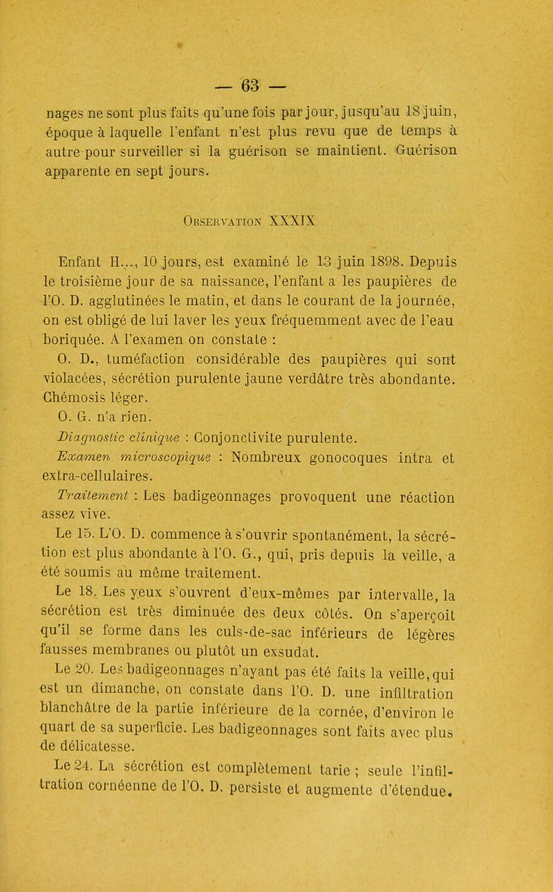 nages ne sont plus faits qu'une fois par jour, jusqu'au 18 juin, époque à laquelle l'enfant n'est plus revu que de temps à autre pour surveiller si la guérison se maintient. Guérison apparente en sept jours. Observation XXXIX Enfant H..., 10 jours, est examiné le 13 juin 1898. Depuis le troisième jour de sa naissance, l'enfant a les paupières de ro. D. agglutinées le matin, et dans le courant de la journée, on est obligé de lui laver les yeux fréquemment avec de l'eau boriquée. A l'examen on constate : 0. D., tuméfaction considérable des paupières qui sont violacées, sécrétion purulente jaune verdâtre très abondante. Ghémosis léger. 0. G. n'a rien. Diagnostic clinique : Conjonctivite purulente. Examen microscopique : Nombreux gonocoques intra et extra-cellulaires. Traitement : Les badigeonnages provoquent une réaction assez vive. Le 15. L'O. D. commence à s'ouvrir spontanément, la sécré- tion est plus abondante à l'O. G., qui, pris depuis la veille, a été soumis au même traitement. Le 18, Les yeux s'ouvrent d'eux-mêmes par intervalle, la sécrétion est très diminuée des deux côtés. On s'aperçoit qu'il se forme dans les culs-de-sac inférieurs de légères fausses membranes ou plutôt un exsudât. Le 20. Les badigeonnages n'ayant pas été faits la veille, qui est un dimanche, on constate dans l'O. D. une infiltration blanchâtre de la partie inférieure de la cornée, d'environ le quart de sa superficie. Les badigeonnages sont faits avec plus de délicatesse. Le 24. La sécrétion est complètement tarie ; seule l'infil- tration cornéenne de l'O. D. persiste et augmente d'étendue.