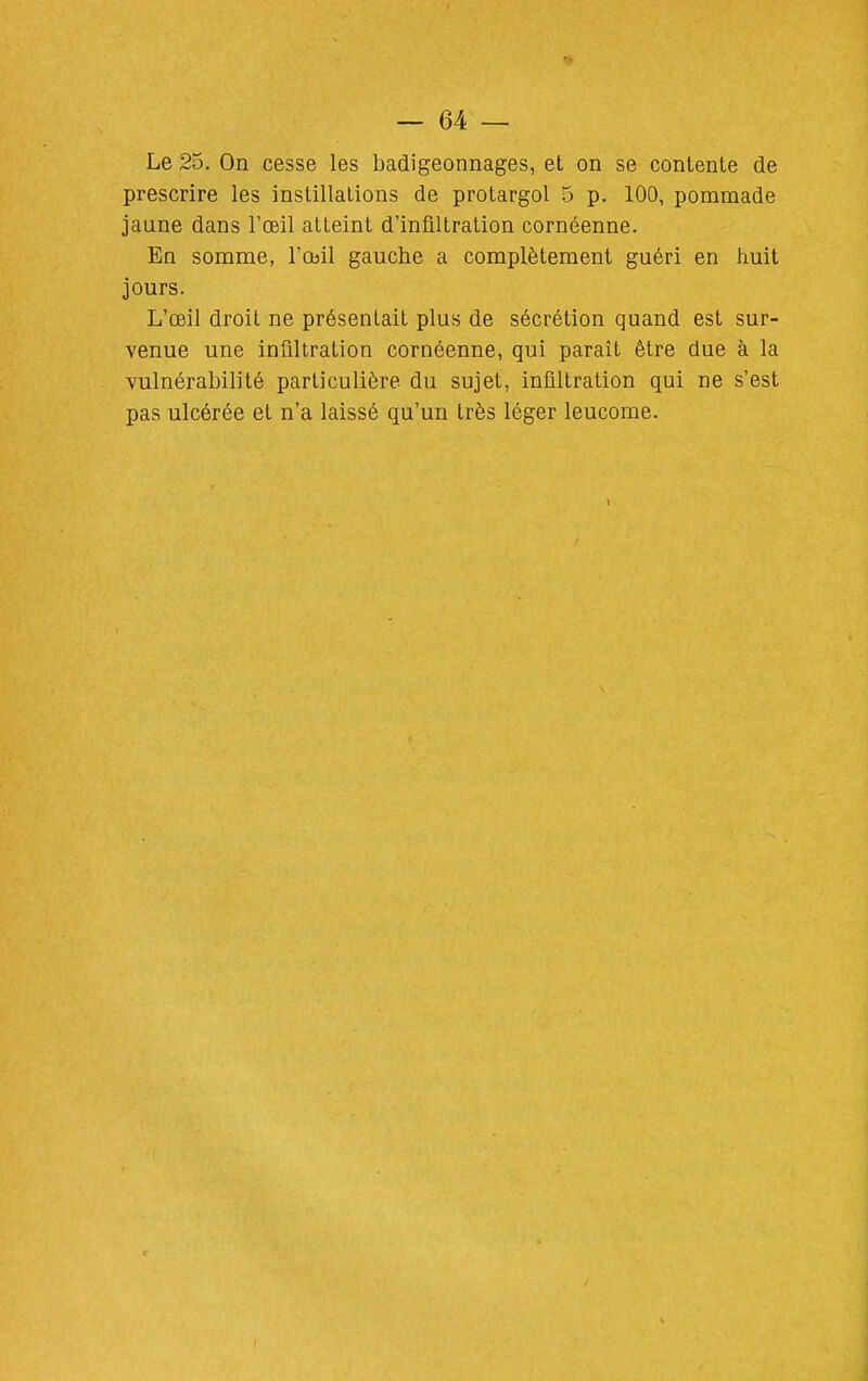 Le 25. On cesse les badigeonnages, et on se contente de prescrire les instillations de protargol 5 p. 100, pommade jaune dans l'œil atteint d'infiltration cornéenne. En somme, l'œil gauche a complètement guéri en huit jours. L'œil droit ne présentait plus de sécrétion quand est sur- venue une infiltration cornéenne, qui paraît être due à la vulnérabilité particulière du sujet, infiltration qui ne s'est pas ulcérée et n'a laissé qu'un très léger leucorae.