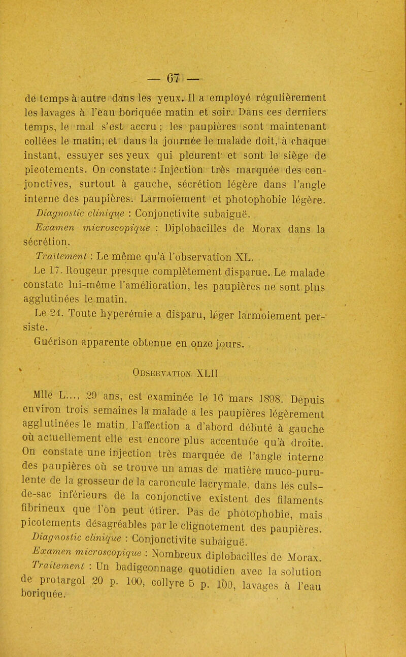 de temps à autre dans les yeux. Il a employé régulièrement les lavages à l'eau boriquée matin et soir. Dans ces derniers temps, le mal s'est accru ; les paupières sont maintenant collées le matin, et dans la journée le malade doit, à chaque instant, essuyer ses yeux qui pleurent' et sont le siège de picotements. On constate : Injection très marquée des con- jonctives, surtout à gauche, sécrétion légère dans l'angle interne des paupières. Larmoiement et photophobie légère. Diagnostic clinique : Conjonctivite subaiguë. Examen microscopique : Diplobacilles de Morax dans la sécrétion. Traitement : Le même qu'à l'observation XL. Le 17. Rougeur presque complètement disparue. Le malade constate lui-même l'amélioration, les paupières ne sont plus agglutinées le matin. Le 24. Toute hyperémie a disparu, léger larmoiement per- siste. Guérison apparente obtenue en onze jours. * Observation. XLIT Mlle L..., 29 ans, est examinée le 16 mars 1898. Depuis environ trois semaines la malade a les paupières légèrement agglutinées le matin, l'affection a d'abord débuté à gauche où actuellement elle esi encore plus accentuée qu'à droite. On constate une injection très marquée de l'angle interne des paupières où se trouve un amas de matière muco-puru- lente de la grosseur de la caroncule lacrymale, dans lés culs- de-sac inférieurs de la conjonctive existent des filaments fibrmeux que l'on peut étirer. Pas de photophobie, mais picotements désagréables par le clignotement des paupières. Diagnostic clinique : Conjonctivite subaiguë. Eccamen microscopique : Nombreux diplobacilles de Morax Traitement : Un badigeonnage quotidien avec la solution de protargol 20 p. 100, collyre 5 p. iDo, lavages à l'eau boriquée.