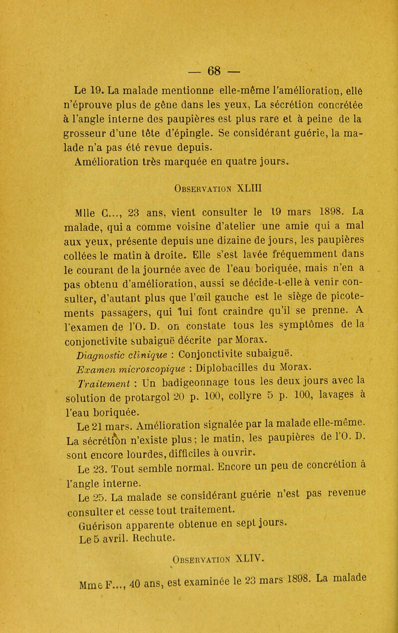 Le 19. La malade mentionne elle-même l'amélioration, ellé n'éprouve plus de gêne dans les yeux, La sécrétion concrétée à l'angle interne des paupières est plus rare et à peine de la grosseur d'une tête d'épingle. Se considérant guérie, la ma- lade n'a pas été revue depuis. Amélioration très marquée en quatre jours. Observation XLIII Mlle G..., 23 ans, vient consulter le 19 mars 1898. La malade, qui a comme voisine d'atelier une amie qui a mal aux yeux, présente depuis une dizaine de jours, les paupières collées le matin à droite. Elle s'est lavée fréquemment dans le courani de la journée avec de l'eau boriquée, mais n'en a pas obtenu d'amélioration, aussi se décide-t-elle à venir con- sulter, d'autant plus que l'œil gauche est le siège de picote- ments passagers, qui lui font craindre qu'il se prenne. A l'examen de l'O. D. on constate tous les symptômes de la conjonctivite subaiguë décrite par Morax, Diagnostic clinique : Conjonctivite subaiguë. Examen microscopique : Diplobacilles du Morax. Traitement : Un badigeonnage tous les deux jours avec la solution de protargol 20 p. 100, collyre 5 p. 100, lavages à l'eau boriquée. Le 21 mars. Amélioration signalée par la malade elle-même. La sécrétion n'existe plus; le matin, les paupières de l'O. D. sont encore lourdes, difficiles à ouvrir. Le 23. Tout semble normal. Encore un peu de concrétion à l'angle interne. Le 25. La malade se considérant guérie n'est pas revenue consulter et cesse tout traitement. Guérison apparente obtenue en sept jours. Le 5 avril. Rechute. Observation XLIV. Mme F..., 40 ans, est examinée le 23 mars 1898. La malade