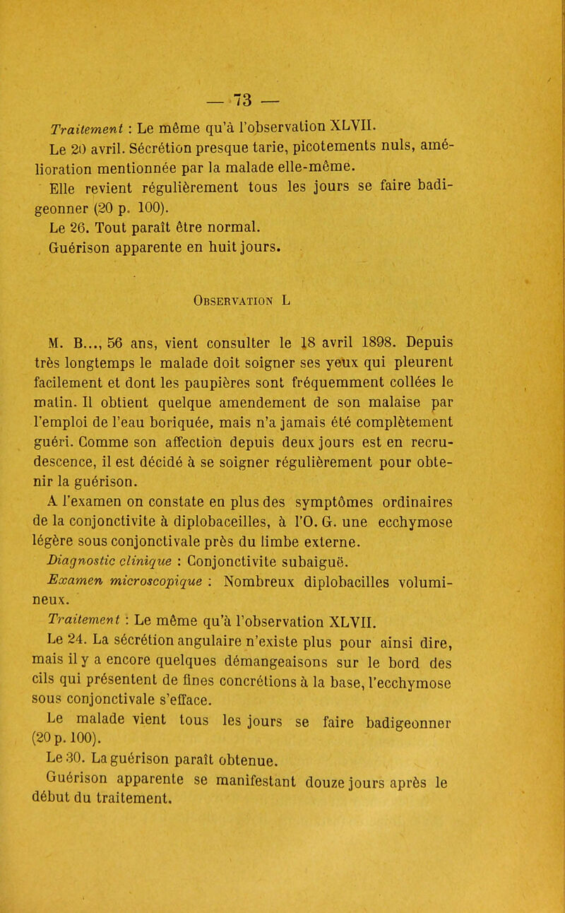 Traitement : Le même qu'à l'observation XLVII. Le 20 avril. Sécrétion presque tarie, picotements nuls, amé- lioration mentionnée par la malade elle-même. Elle revient régulièrement tous les jours se faire badi- geonner (20 p. 100). Le 26. Tout paraît être normal. Guérison apparente en huit jours. Observation L M. B..., 56 ans, vient consulter le 18 avril 1898. Depuis très longtemps le malade doit soigner ses yeux qui pleurent facilement et dont les paupières sont fréquemment collées le malin. Il obtient quelque amendement de son malaise par l'emploi de l'eau boriquée, mais n'a jamais été complètement guéri. Gomme son affection depuis deux jours est en recru- descence, il est décidé à se soigner régulièrement pour obte- nir la guérison. A l'examen on constate en plus des symptômes ordinaires de la conjonctivite à diplobaceilles, à l'O. G. une ecchymose légère sous conjonctivale près du limbe externe. Diagnostic clinique : Conjonctivite subaiguë. Examen microscopique : Nombreux diplobacilles volumi- neux. Traitement : Le même qu'à l'observation XLVIL Le 24. La sécrétion angulaire n'existe plus pour ainsi dire, mais il y a encore quelques démangeaisons sur le bord des cils qui présentent de fines concrétions à la base, l'ecchymose sous conjonctivale s'efface. Le malade \ient tous les jours se faire badigeonner (20 p. 100). Le 30. La guérison paraît obtenue. Guérison apparente se manifestant douze jours après le début du traitement.