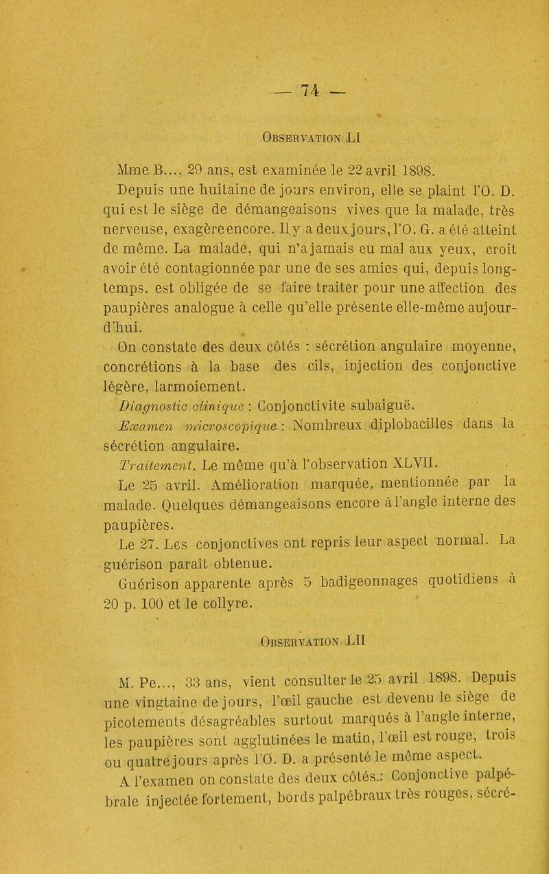 Observation LI Mme B..., 29 ans, est examinée le 22 avril 1898. Depuis une huitaine de jours environ, elle se plaint l'O. D. qui est le siège de démangeaisons vives que la malade, très nerveuse, exagère encore. Il y a deux jours, l'O. G. a été atteint de même. La malade, qui n'ajamais eu mal aux yeux, croit avoir été contagionnée par une de ses amies qui, depuis long- temps, est obligée de se faire traiter pour une affection des paupières analogue à celle qu'elle présente elle-même aujour- d'hui. • On constate des deux côtés : sécrétion angulaire moyenne, concrétions à la base des cils, injection des conjonctive légère, larmoiement. Diagnostic clinique : Conjonctivite subaiguë. Examen microscopique : Nombreux diplobacilles dans la sécrétion angulaire. Traitement. Le même qu'à l'observation XLYIL Le 25 avril. Amélioration marquée, mentionnée par la malade. Quelques démangeaisons encore à l'angle interne des paupières. Le 27. Les conjonctives ont repris leur aspect normal. La guérison paraît obtenue. Guérison apparente après 5 badigeonnages quotidiens à 20 p. 100 et le collyre. Observation LU M. Pe..., 33 ans, vient consulter le 25 avril 1898. Depuis une vingtaine de jours, l'œil gauche est devenu le siège de picotements désagréables surtout marqués à l'angle interne, les paupières sont agglutinées le matin, l'œil est rouge, trois ou quatre jours après l'O. D. a présenté le môme aspect. A l'examen on constate des deux côtés.: Conjonctive palpé- brale injectée fortement, bords palpébraux très rouges, sécré-