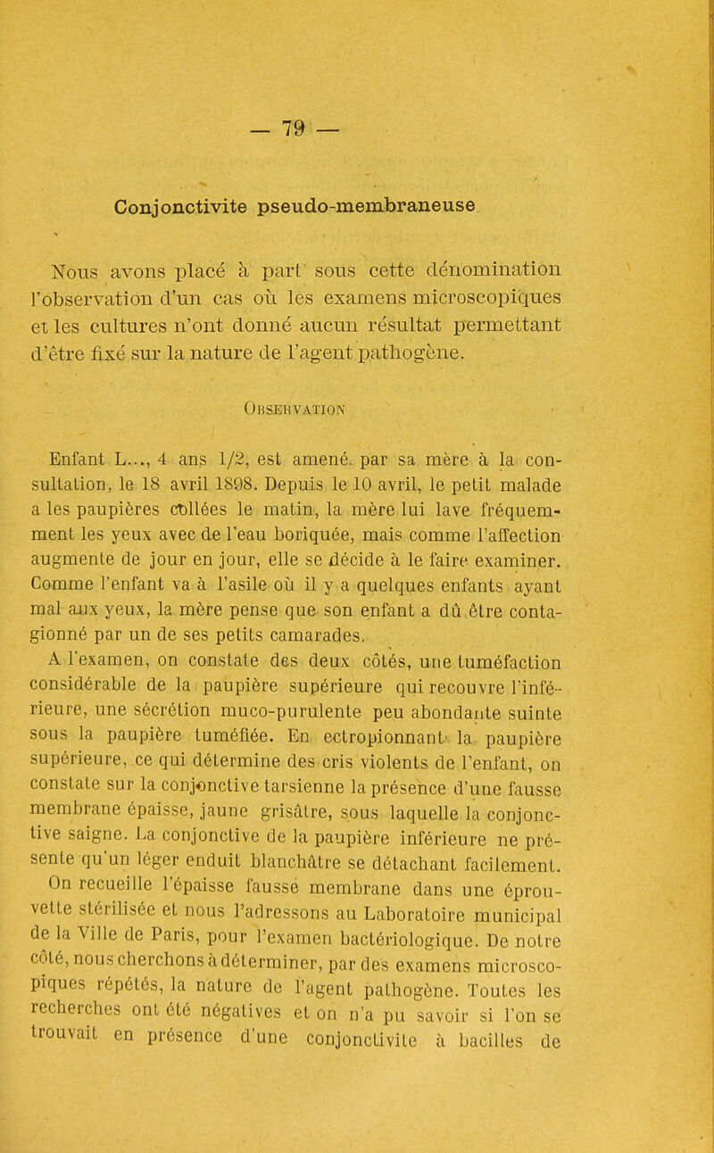 Conjonctivite pseudo-membraneuse Nous avons placé à part sous cette dénomination l'observation d'un cas où les examens microscopiques et les cultures n'ont donné aucun résultat permettant d'être fixé sur la nature de l'agent pathogène. Observation Enfant L..., 4 ans 1/2, est amené, par sa mère à la con- sultation, le 18 avril 1898. Depuis le 10 avril, le petit malade a les paupières cDllées le matin, la mère lui lave fréquem- ment les yeux avec de l'eau boriquée, mais comme l'affection augmente de jour en jour, elle se décide à le faire examiner. Comme l'enfant va à l'asile où il y a quelques enfants ayant mal aux yeux, la mère pense que son enfant a dû,être conla- gionné par un de ses petits camarades, A l'examen, on constate des deux côtés, une tuméfaction considérable de la paupière supérieure qui recouvre l'infé- rieure, une sécrétion muco-purulente peu abondante suinte sous la paupière tuméfiée. En ectropionnant' la paupière supérieure, ce qui détermine des cris violents de l'enfant, on constate sur la conjonctive tarsienne la présence d'une fausse membrane épaisse, jaune grisâtre, sous laquelle la conjonc- tive saigne. La conjonctive de la paupière inférieure ne pré- sente qu'un léger enduit blanchâtre se détachant facilement. On recueille l'épaisse fausse membrane dans une éprou- vette stérilisée et nous l'adressons au Laboratoire municipal de la Ville de Paris, pour l'examen bactériologique. De notre côté, nous cherchons à déterminer, par des examens microsco- piques répétés, la nature de l'agent pathogène. Toutes les recherches ont été négatives et on n'a pu savoir si l'on se trouvait en présence d'une conjonctivite à bacilles de