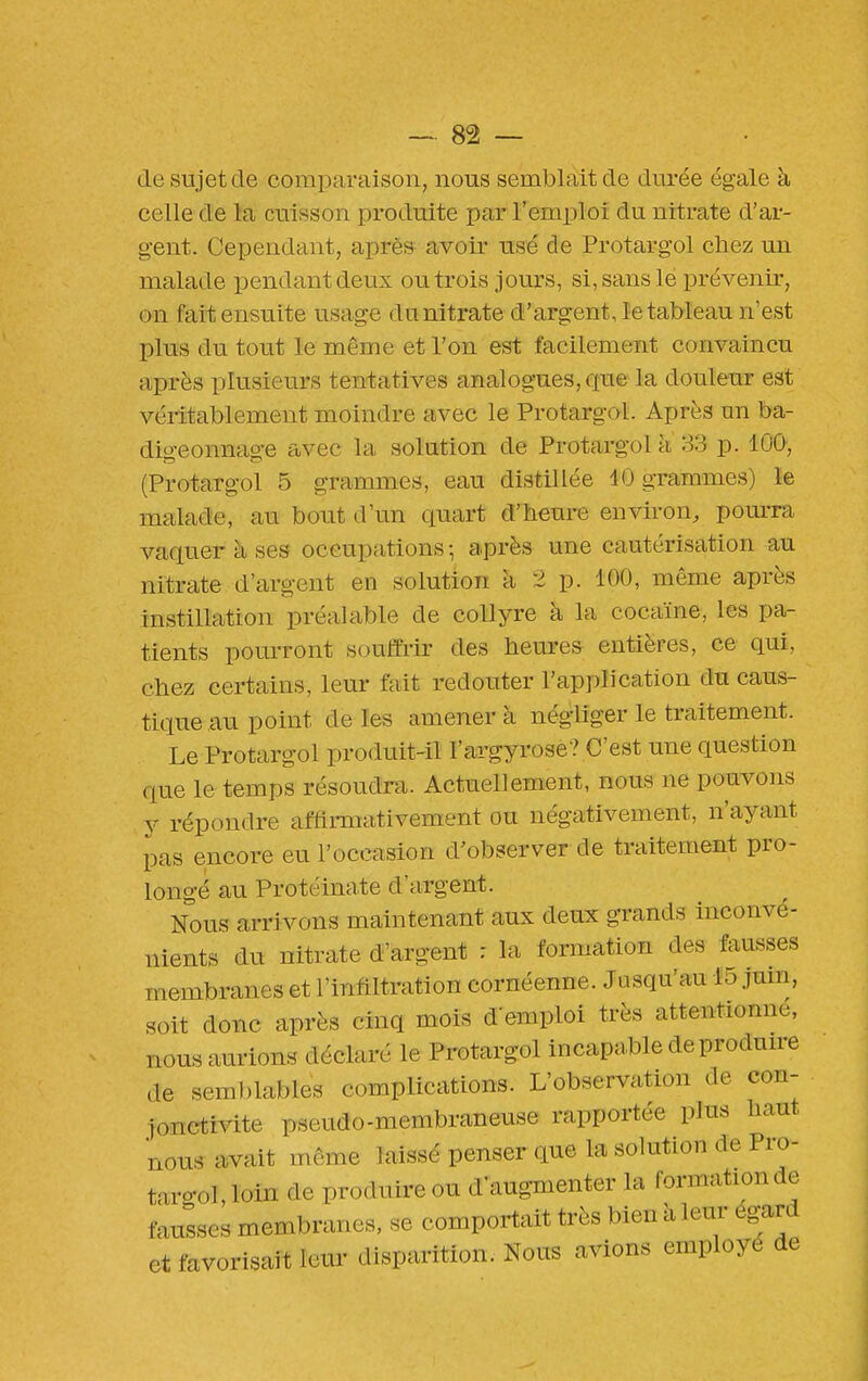 (le sujet de comparaison, nous semblait de durée égale à celle de la cuisson produite par l'emploi du nitrate d'ar- gent. Cependant, après avoir usé de Protargol chez un malade pendant deux ou trois jours, si, sans le prévenir, on fait ensuite usage du nitrate d'argent, le tableau n'est plus du tout le même et l'on est facilement convaincu après plusieurs tentatives analogues, que la douleur est véritablement moindre avec le Protargol. Après nn ba- digeonnage avec la solution de Protargol à 33 p. lOQ, (Protargol 5 grammes, eau distillée 40 grammes) le malade, au bout d'un quart d'heure environ, pom-ra vaquer à ses occupations -, après une cautérisation au nitrate d'argent en solution k 2 p. 100, même après instillation préalable de collyre à la cocaïne, les pa- tients pourront souffrir des heures entières, ce qui, chez certains, leur fait redouter l'application du caus- tique au point de les amener à négliger le traitement. Le Protargol produit-il l'argyrose? C'est une question que le temps résoudra. Actuellement, nous ne pouvons y répondre affirmativement ou négativement, n'ayant pas encore eu l'occasion d'observer de traitement pro- longé au Protéinate d'argent. Nous arrivons maintenant aux deux grands inconvé- nients du nitrate d'argent : la formation des fausses membranes et l'infiltration eornéenne. Jusqu'au 15 juin, soit donc après cinq mois d'emploi très attentionné, nous aurions déclaré le Protargol incapable deprodmre de seml)lables complications. L'observation de con- jonctivite pseudo-membraneuse rapportée plus haut nous avait même laissé penser que la solution de Pro- targol, loin de produire ou d'augmenter la formation de fausses membranes, se comportait très bien à leur égard et favorisait leur disparition. Nous avions employé de