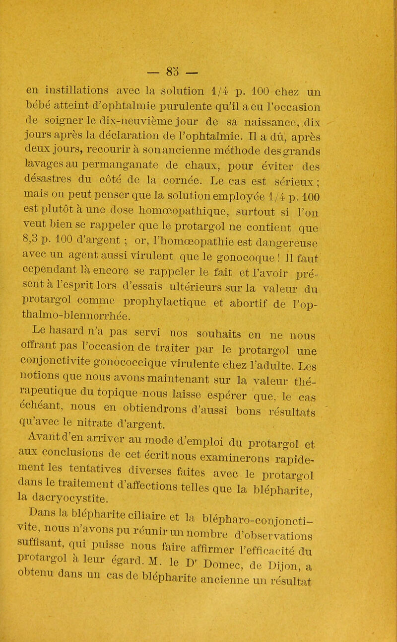 en instillations avec la solution 1/4 p. 100 chez un bébé atteint d'ophtalmie purulente qu'il a eu l'occasion de soigner le dix-neuvième jour de sa naissance, dix jours après la déclaration de l'ophtalmie. Il a dû, après deux jours, recourir à son ancienne méthode des grands lavages au permanganate de chaux, pour éviter des désastres du côté de la cornée. Le cas est sérieux ; mais on peut penser que la solution employée 1/4 p. 100 est plutôt à une dose homœopathique, surtout si l'on veut bien se rappeler que le protargol ne contient que 8,3 p. 100 d'argent ; or, l'homœopathie est dangereuse avec un agent aussi virulent que le gonocoque ! 11 faut cependant là encore se rappeler le fait et l'avoir pré- sent à l'esprit lors d'essais ultérieurs sur la valeur du protargol comme prophylactique et abortif de l'op- thalmo-blennorrhée. Le hasard n'a pas servi nos souhaits en ne nous offrant pas l'occasion de traiter par le protargol une conjonctivite gonococcique virulente chez l'adulte. Les notions que nous avons maintena,nt sur la valeur thé- rapeutique du topique nous laisse espérer que le cas échéant, nous en obtiendrons d'aussi bons résultats qu'avec le nitrate d'argent. Avant d'en arriver au mode d'emploi du protargol et aux conclusions de cet écrit nous examinerons rapide- ment les tentatives diverses faites avec le protaro-ol dans le traitement d'affections telles que la blépharile la dacryocystite. ' DansJabléphariteciliaireet la blépharo-conjoncti- vite, nous n'avons pu réunir un nombre d'observations suffisant qui puisse nous faire affirmer l'efficacité du protargol a leur égard. M. le Domec, de Diion, a obtenu dans un cas de blépharite ancienne un résultat