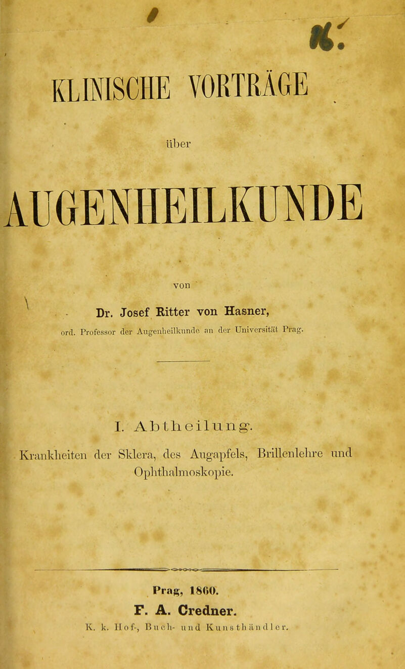 KLINISCHE VORTRÄGE über AUGENHEILKUNDE von Dr. Josef Ritter von Hasner, ord. Professor der Augenheilkunde an der Universität Prag-. I. Abtheilung*. Krankheiten der Sklera, des Augapfels, Brillenlehre und Ophthalmoskopie. Prag, 18KO. F. A. Credner.