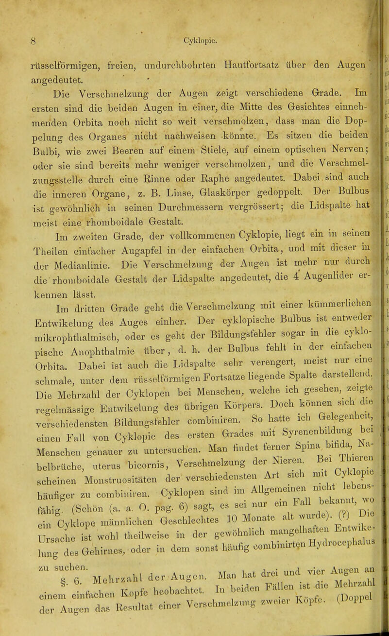 rüsselförmigen, freien, un durchbohrten Hautfortsatz über den Augen angedeutet. Die Verschmelzung der Augen zeigt verschiedene Grade. Im ersten sind die beiden Augen in einer, die Mitte des Gesichtes einneh- menden Orbita noch nicht so weit verschmolzen, dass man die Dop- pelung des Organes nicht nachweisen könnte. Es sitzen die beiden ■ Bulbi, wie zwei Beeren auf einem Stiele, auf einem optischen Nerven;! oder sie sind bereits mehr weniger verschmolzen, und die Verschmel- \ zungsstelle durch eine Rinne oder Raphe angedeutet. Dabei sind auch . die inneren Organe, z. B. Linse, Glaskörper gedoppelt. Der Bulbus ' ist gewöhnlich in seinen Durchmessern vergrössert; die Lidspalte hat meist eine rhomboidale Gestalt. Im zweiten Grade, der vollkommenen Cyklopie, liegt ein in seinen Theilen einfacher Augapfel in der einfachen Orbita, und mit dieser in der Medianlinie. Die Verschmelzung der Augen ist mehr nur durch die'rhomboidale Gestalt der Lidspalte, angedeutet, die 4 Augenlider er- kennen lässt. Im dritten Grade geht die Verschmelzung mit einer kümmerlichen Entwikelung des Auges einher. Der cyklopische Bulbus ist entweder mikrophthalmisch, oder es geht der Bildungsfehler sogar in die cyklo- pische Anophthalmie über, d. h. der Bulbus fehlt in der einfachen Orbita. Dabei ist auch die Lidspalte sehr verengert, meist nur eine schmale, unter dem rüsselförmigen Fortsatze liegende Spalte darstellend. Die Mehrzahl der Cyklopen bei Menschen, welche ich gesehen, zeigte regelmässige Entwikelung des übrigen Körpers. Doch können sich die verschiedensten Bildungsfehler combiniren. So hatte ich Ge egenheit, einen Fall von Cyklopie des ersten Grades mit Syrenenbildung bei Menschen genauer zu untersuchen. Man findet femer Spina bifida, Na- belbrüche, uterus bicornis, Verschmelzung der Nieren. Bei Thieren scheinen Monstrositäten der verschiedensten Art sich mit Cyklopie häufiger zu combiniren. Cyklopen sind im Allgemeinen nicht lebens- fähig (Schön (a. a. 0. pag. 6) sagt, es sei nur ein Fall bekannt ein Cyl lope männlichen Geschlechtes 10 Monate alt wnrda). (? D e Ursache ist wohl theilweise in der gewöhnlich mangelhaften Entwike- jung des Gehirnes, oder in dem sonst häufig combinirten Hydrocephalus 'fr Mehr/.hl der Augen. Man hat drei und vier Augen an der Augen das ftesultal einer Verschmelzung zweiei OMl zu su<