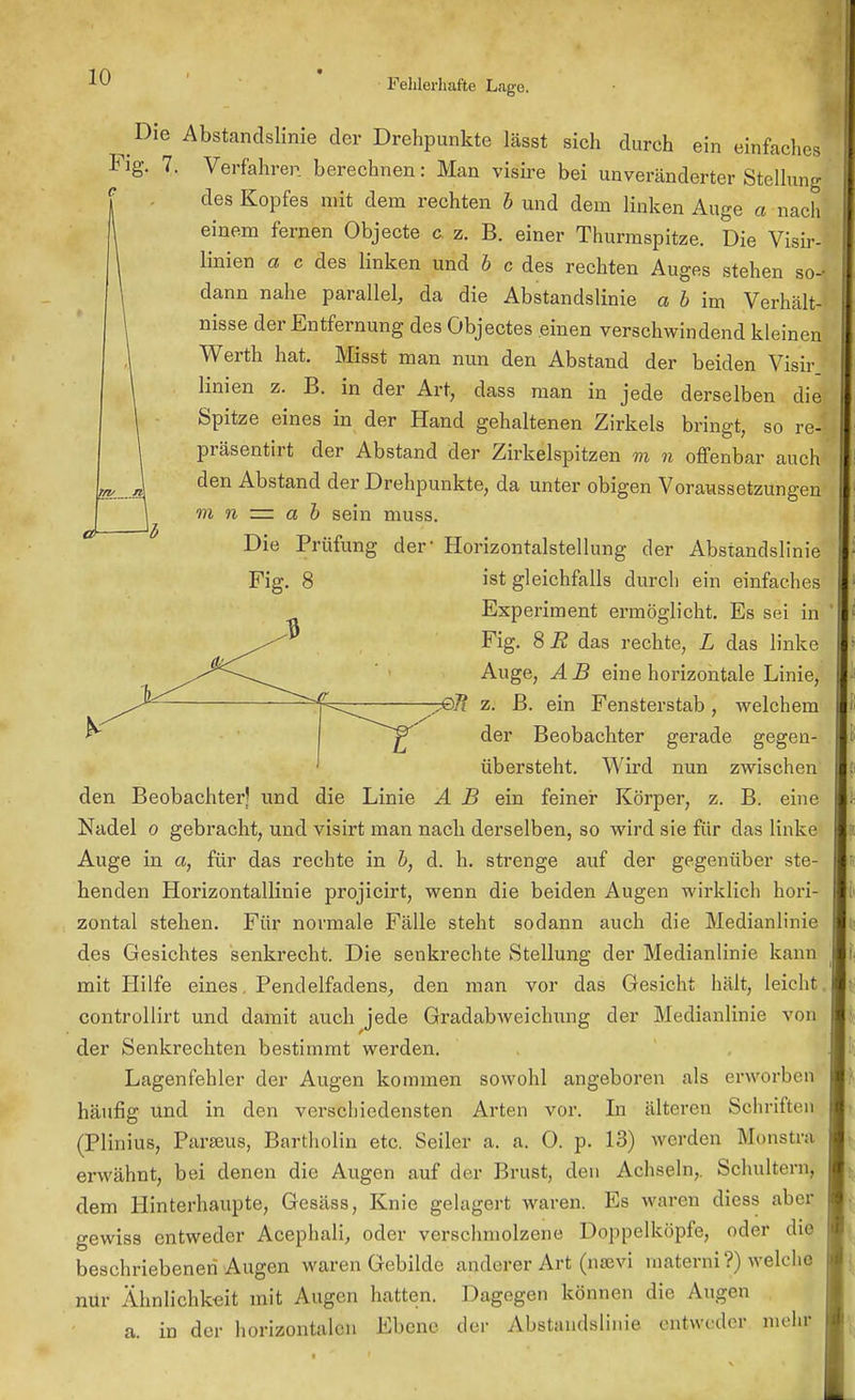 Fehlerhafte Lage. Die Abstandslinie der Drehpunkte lässt sich durch ein einfaches Fig. 7. Verfahren berechnen: Man visire bei unveränderter Stellung des Kopfes mit dem rechten b und dem linken Auge a nach einem fernen Objecte c z. B. einer Thurmspitze. Die Visir- linien a c des linken und b c des rechten Auges stehen so- dann nahe parallel, da die Abstandslinie a b im Verhält- nisse der Entfernung des Öbjectes einen verschwindend kleinen Werth hat. Misst man nun den Abstand der beiden Visir linien z. B. in der Art, dass man in jede derselben die Spitze eines in der Hand gehaltenen Zirkels bringt, so re- präsentirt der Abstand der Zirkelspitzen m n offenbar auch den Abstand der Drehpunkte, da unter obigen Voraussetzungen m n = a b sein muss. Die Prüfung der Horizontalstellung der Abstandslinie Fig. 8 ist gleichfalls durch ein einfaches Experiment ermöglicht. Es sei in Fig. 8 R das rechte, L das linke Auge, AB eine horizontale Linie, 7©7? z. B. ein Fensterstab, welchem der Beobachter gerade gegen- übersteht. Wird nun zwischen den Beobachter! und die Linie A B ein feiner Körper, z. B. eine Nadel o gebracht, und visirt man nach derselben, so wird sie für das linke Auge in a, für das rechte in b, d. h. strenge auf der gegenüber ste- henden Horizontallinie projicirt, wenn die beiden Augen wirklich hori- zontal stehen. Für normale Fälle steht sodann auch die Medianlinie des Gesichtes senkrecht. Die senkrechte Stellung der Medianlinie kann mit Hilfe eines. Pendelfadens, den man vor das Gesicht hält, leicht controllirt und damit auch jede Gradabweichung der Medianlinie von der Senkrechten bestimmt werden. Lagenfehler der Augen kommen sowohl angeboren als erworben häufig und in den verschiedensten Arten vor. In älteren Schritten (Plinius, Paraeus, Bartholin etc. Seiler a. a. 0. p. 13) werden Monstd erwähnt, bei denen die Augen auf der Brust, den Achseln,. Schultern, dem Hinterhaupte, Gesäss, Knie gelagert waren. Es waren diess aber gewiss entweder Acephali, oder verschmolzene Doppelköpfe, oder die beschriebenen Augen waren Gebilde anderer Art (nsevi raaterni ?) welche nür Ähnlichkeit mit Augen hatten. Dagegen können die Augen a. in der horizontalen Ebene der Abstandslinie entweder mehr