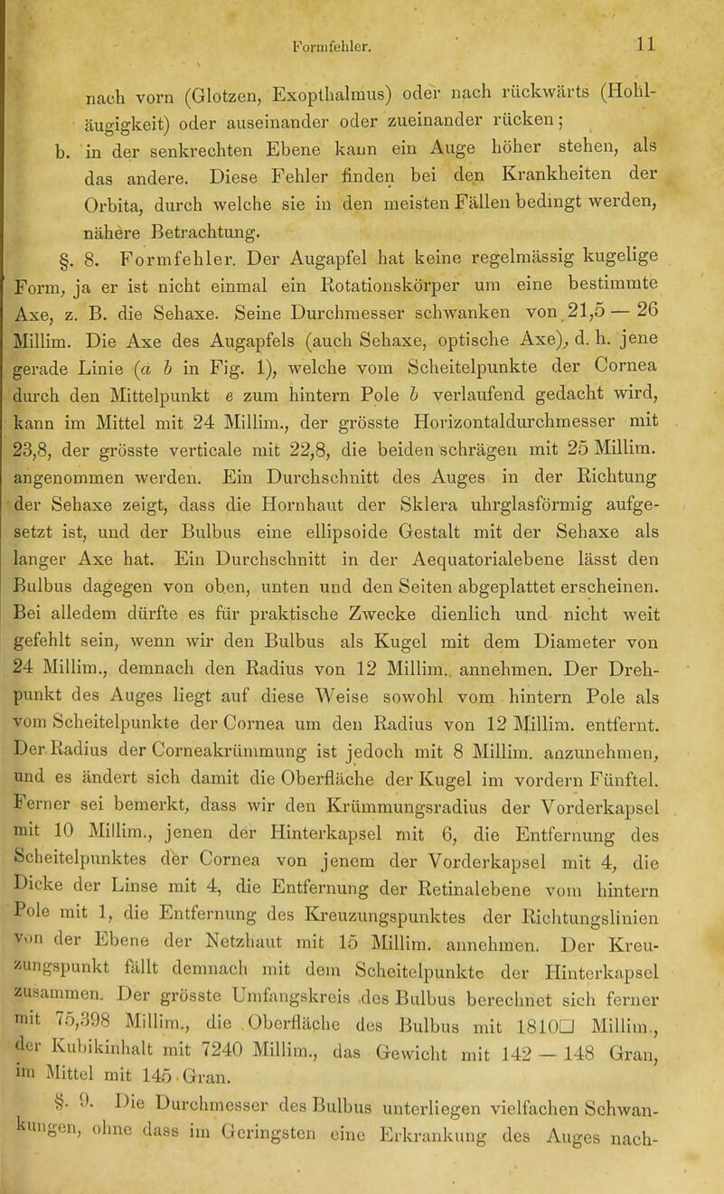 nach vorn (Glotzen, Exopthalmus) oder nach rückwärts (Holil- • äugigkeit) oder auseinander oder zueinander rücken; b. in der senkrechten Ebene kann ein Auge höher stehen, als das andere. Diese Fehler finden bei den Krankheiten der Orbita, durch welche sie in den meisten Fällen bedingt werden, nähere Betrachtung. §. 8. Formfehler. Der Augapfel hat keine regelmässig kugelige Form, ja er ist nicht einmal ein Rotationskörper um eine bestimmte Axe, z. B. die Sehaxe. Seine Durchmesser schwanken von 21,5—26 Millim. Die Axe des Augapfels (auch Sehaxe, optische Axe),, d. h. jene gerade Linie (a b in Fig. 1), welche vom Scheitelpunkte der Cornea durch den Mittelpunkt e zum hintern Pole b verlaufend gedacht wird, kann im Mittel mit 24 Millim., der grösste Horizontaldurchmesser mit 23,8, der grösste verticale mit 22,8, die beiden schrägen mit 25 Millim. angenommen werden. Ein Durchschnitt des Auges in der Richtung der Sehaxe zeigt, dass die Hornhaut der Sklera uhrglasförmig aufge- setzt ist, und der Bulbus eine ellipsoide Gestalt mit der Sehaxe als langer Axe hat. Ein Durchschnitt in der Aequatorialebene lässt den Bulbus dagegen von oben, unten und den Seiten abgeplattet erscheinen. Bei alledem dürfte es für praktische Zwecke dienlich und nicht weit gefehlt sein, wenn wir den Bulbus als Kugel mit dem Diameter von 24 Millim., demnach den Radius von 12 Millim.. annehmen. Der Dreh- punkt des Auges liegt auf diese Weise sowohl vom hintern Pole als vom Scheitelpunkte der Cornea um den Radius von 12 Millim. entfernt. Der Radius der Corneakrümmung ist jedoch mit 8 Millim. anzunehmen, und es ändert sich damit die Oberfläche der Kugel im vordem Fünftel. Ferner sei bemerkt, dass wir den Krümmungsradius der Vorderkapsel mit 10 Millim., jenen der Hinterkapsel mit 6, die Entfernung des Scheitelpunktes der Cornea von jenem der Vorderkapsel mit 4, die Dicke der Linse mit 4, die Entfernung der Retinalebene vom hintern Pole mit 1, die Entfernung des Kreuzungspunktes der Richtungslinien v.»n der Ebene der Netzhaut mit 15 Millim. annehmen. Der Kreu- zungspunkt fällt demnach mit dem Scheitelpunkte der Hinterkapsel zusammen. Der grösste Umfangskreis ,des Bulbus berechnet sich ferner mit 75,398 Millim., die Oberfläche des Bulbus mit 1810D Millim., der Kubikinhalt mit 7240 Millim., das Gewicht mit 142 — 148 Gran, im Mittel mit 145 . Gran. §. 9. Die Durchmesser des Bulbus unterliegen vielfachen Schwan- kungen, ohne dass im Geringsten eine Erkrankung des Auges nach-