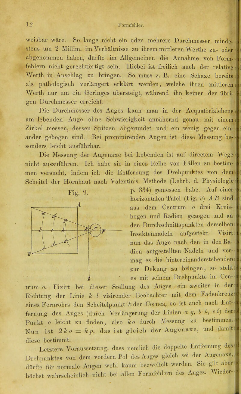 weisbar wäre. So lange nicht ein oder mehrere Durchmesser minde- stens um 2 Millim. im Verhältnisse zu ihrem mittleren Werthe zu- oder abgenommen haben, dürfte im Allgemeinen die Annahme von Form- fehlern nicht gerechtfertigt sein. Hiebei ist freilich auch der relative s Werth in Anschlag zu bringen. So muss z. B. eine Sehaxe bereits als pathologisch verlängert erklärt werden, welche ihren mittleren Werth nur um ein Geringes übersteigt, während ihn keiner der übri- gen Durchmesser erreicht. Die Durchmesser des Auges kann man in der Aequatorialebene ■ am lebenden Auge ohne Schwierigkeit annähernd genau mit einem Zirkel messen, dessen Spitzen abgerundet und ein wenig gegen ein- ander gebogen sind. Bei prominirenden Augen ist diese Messung be- sonders leicht ausführbar. Die Messung der Augenaxe bei Lebenden ist auf directem Wege' nicht auszuführen. Ich habe sie in einen Reihe von Fällen zu bestim men versucht, indem ich die Entfernung des Drehpunktes von demi Scheitel der Hornhaut nach Valentin's Methode (Lehrb. d. Physiologie Fig. 9. 3 -4 —J—d— —M p. 334) gemessen habe. Auf einer- horizontalen Tafel (Fig. 9) Ä B sind I aus dem Centrum o drei Kreis- bogen und Radien gezogen und am den Durchschnittspunkten derselben! Insektennadeln aufgestellt. Visirl nun das Auge nach den in den Ra- dien aufgestellten Nadeln und ver- mag es die hintereinanderstehenden zur Dekung zu bringen, so steht es mit seinem Drehpunkte im Cen- trum o. Fixirt bei dieser Stellung des Auges ein zweiter in der Richtung der Linie k l visirender Beobachter mit dem Fadenkreuz eines Fernrohrs den Scheitelpunkt k der Cornea, so ist auch nach Ent- fernung des Auges (durch Verlängerung der Linien a g, b h, c i) der Punkt o leicht zu finden, also ko durch Messung zu bestimmen. Nun ist 2k o - kp\ das ist gleich der Augenaxe, und damit diese bestimmt. Letztere Voraussetzung, dass neinlieh die doppelte Entfernung des? Drohpunktes von dem vordem Pol des Auges gleich sei der Augenaxe, dürfte für normale Augen wohl kann, bezweifelt werden. Sie gilt aber höchst wahrscheinlich nicht bei allen Formfehlern des Auges. Wieder