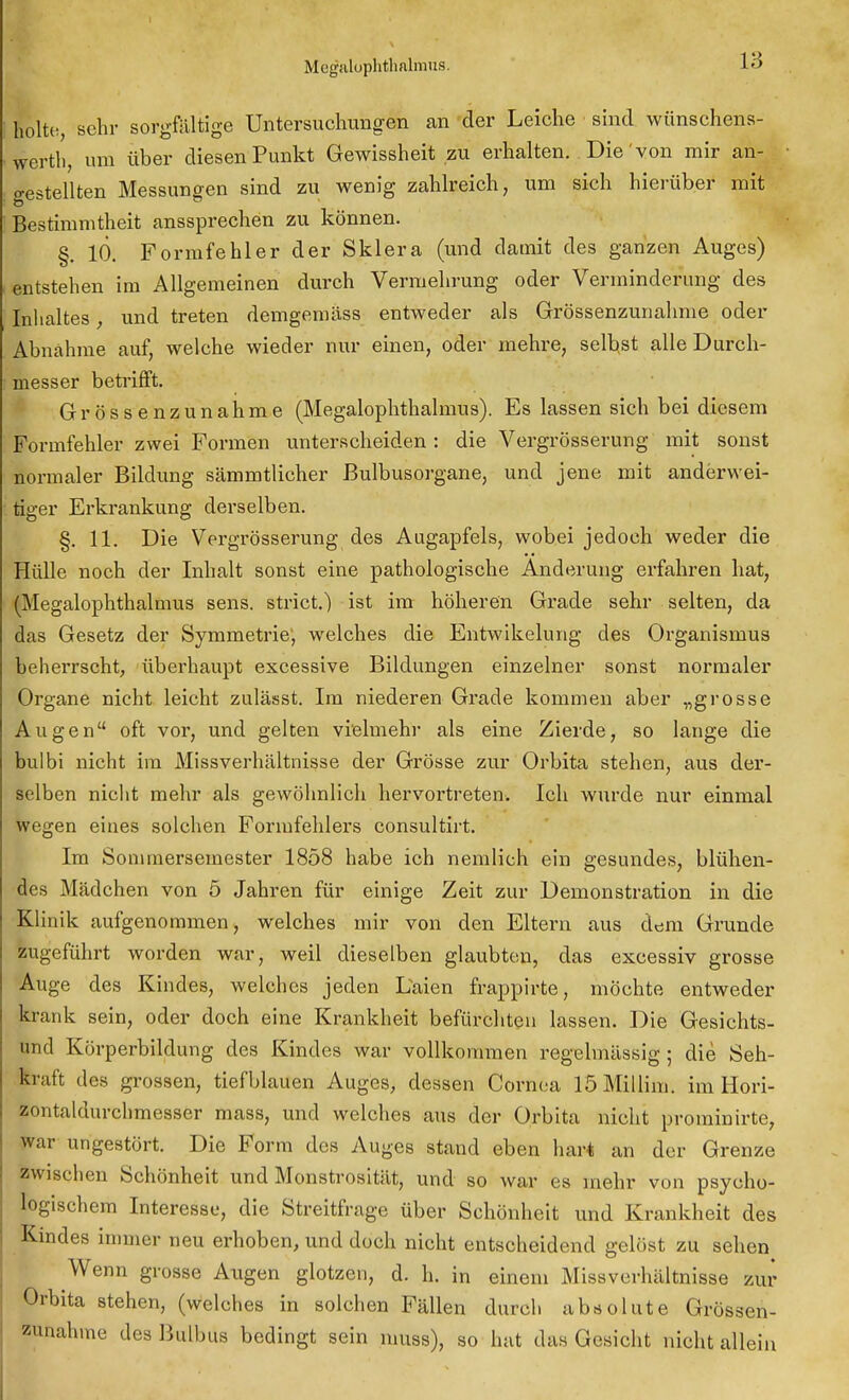 18 holte, sehr sorgfältige Untersuchungen an der Leiche sind wünschens- werth, um über diesen Punkt Gewissheit zu erhalten. Die von mir an- gestellten Messungen sind zu wenig zahlreich, um sich hierüber mit Bestimmtheit anssprechen zu können. §. 10. Formfehler der Sklera (und damit des ganzen Auges) entstehen im Allgemeinen durch Vermehrung oder Verminderung des Inhaltes, und treten demgemäss entweder als Grössenzunahme oder Abnahme auf, welche wieder nur einen, oder mehre, selbst alle Durch- messer betrifft. Grössenzunahme (Megalophthalmus). Es lassen sich bei diesem Formfehler zwei Formen unterscheiden : die Vergrösserung mit sonst normaler Bildung sämmtlicher Bulbusorgane, und jene mit anderwei- tiger Erkrankung derselben. §. 11. Die Vergrösserung des Augapfels, wobei jedoch weder die Hülle noch der Inhalt sonst eine pathologische Änderung erfahren hat, (Megalophthalmus sens. strict.) ist im höheren Grade sehr selten, da das Gesetz der Symmetrie, welches die Entwikelung des Organismus beheiTscht, überhaupt excessive Bildungen einzelner sonst normaler Organe nicht leicht zulässt. Im niederen Grade kommen aber „grosse Augen oft vor, und gelten vielmehr als eine Zierde, so lange die bulbi nicht im Missverhältnisse der Grösse zur Orbita stehen, aus der- selben nicht mehr als gewöhnlich hervortreten. Ich wurde nur einmal wegen eines solchen Formfehlers consultirt. Im Sonimersemester 1858 habe ich nemlich ein gesundes, blühen- des Mädchen von 5 Jahren für einige Zeit zur Demonstration in die Klinik aufgenommen, welches mir von den Eltern aus dem Grunde zugeführt worden war, weil dieselben glaubten, das excessiv grosse Auge des Kindes, welches jeden Laien frappirte, möchte entweder krank sein, oder doch eine Krankheit befürchten lassen. Die Gesichts- und Körperbildung des Kindes war vollkommen regelmässig ; die Seh- kraft des grossen, tiefblauen Auges, dessen Cornea löMillim. im Hori- zontaldurchmesser mass, und welches aus der Orbita nicht prominirte, war ungestört. Die Form des Auges stand eben hart an der Grenze zwischen Schönheit und Monstrosität, und so war es mehr von psycho- logischem Interesse, die Streitfrage über Schönheit und Krankheit des Kindes immer neu erhoben, und doch nicht entscheidend gelöst zu sehen Wenn grosse Augen glotzen, d. h. in einem Missverhältnisse zur Orbita stehen, (welches in solchen Fällen durch absolute Grössen- zunahme des Bulbus bedingt sein nmss), so hat das Gesicht nicht allein