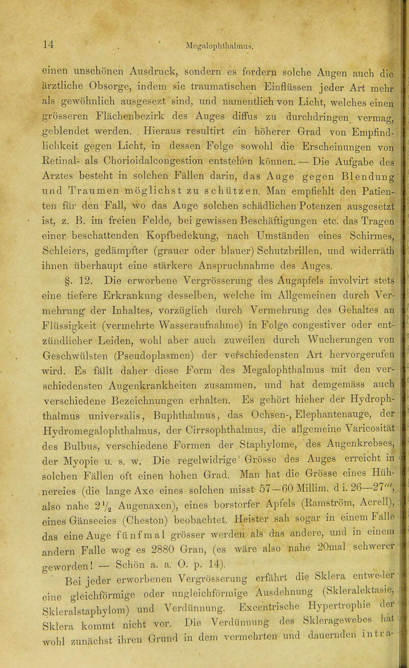 einen unschönen Ausdruck, sondern es fordern solche Augen auch die ärztliche Obsorge, indem sie traumatischen Einflüssen jeder Art mehr als gewöhnlich ausgesezt sind, und namentlich von Licht, welches einen grösseren Flächenbezirk des Auges diffus zu durchdringen vermag, geblendet werden. Hieraus resultirt ein höherer Grad von Empfind- lichkeit gegen Licht, in dessen Folge sowohl die Erscheinungen von Retinal- als Chorioidalcongestion entstehen können. — Die Aufgabe des Arztes besteht in solchen Fällen darin, das Auge gegen Blendung lind Traumen möglichst zu schützen. Man empfiehlt den Patien- ten für den Fall, wo das Auge solchen schädlichen Potenzen ausgesetzt ist, z. B. im freien Felde, bei gewissen Beschäftigungen etc. das Tragen einer beschattenden Kopfbedekung, nach Umständen eines Schirmes, Schleiers, gedämpfter (grauer oder blauer) Schutzbrillen, und widerräth ihnen überhaupt eine stärkere Anspruclmahme des Auges. §. 12. Die erworbene Vergrösserung des Augapfels involvirt stets eine tiefere Erkrankung desselben, welche im Allgemeinen durch Ver- mehrung' der Inhaltes, vorzüglich durch Vermehrung des Gehaltes an Flüssigkeit (vermehrte Wasseraufnahme) in Folge congestiver oder ent- zündlicher Leiden, wohl aber auch zuweilen durch Wucherungen von Geschwülsten (Pseudoplasmen) der verschiedensten Art hervorgerufen wird. Es fällt daher diese Form des Megalophthalmus mit den ver- schiedensten Augenkrankheiten zusammen, und hat demgemäss auch verschiedene Bezeichnungen erhalten. Es gehört hieher der Hydroph- thalmus universalis, Buphthalmus, das Ochsen-, Elephantenauge, der Hydromegalophthalnius, der Cirrsophthalmus, die allgemeine Varicosität des Bulbus, verschiedene Formen der Staphylome, des Augenkrebses, der Myopie u. s. w. Die regelwidrige' Grösse des Auges erreicht in solchen Fällen oft einen hohen Grad. Man hat die Grösse eines Hüh- nereies (die lange Axe eines solchen misst 57—60 Millim. d i. 26—21', also nahe 2l/2 Augenaxen), eines borstorfer Apfels (Ramström, Acrell), eines Gänseeies (Cheston) beobachtet. Heister sah sogar in einem Falle das eine Auge fünfmal grösser werden als das andere, und in einem andern Falle wog es 2880 Gran, (es wäre also nahe 20mal schwerer geworden! — Schön a. a. 0. p. 14). Bei jeder erworbenen Vergrösserung erfährt die Sklera entweder eine gleichförmige oder ungleichförmige Ausdehnung (Skleralektasie, Skleralstaphylom) und Verdünnung. Excentrische Hypertrophie der Sklera kommt nicht vor. Die Verdünnung des Skleragewebes hat wh] zunächst ihren Grtlnd in dem vermehrten und dauernden mtt»