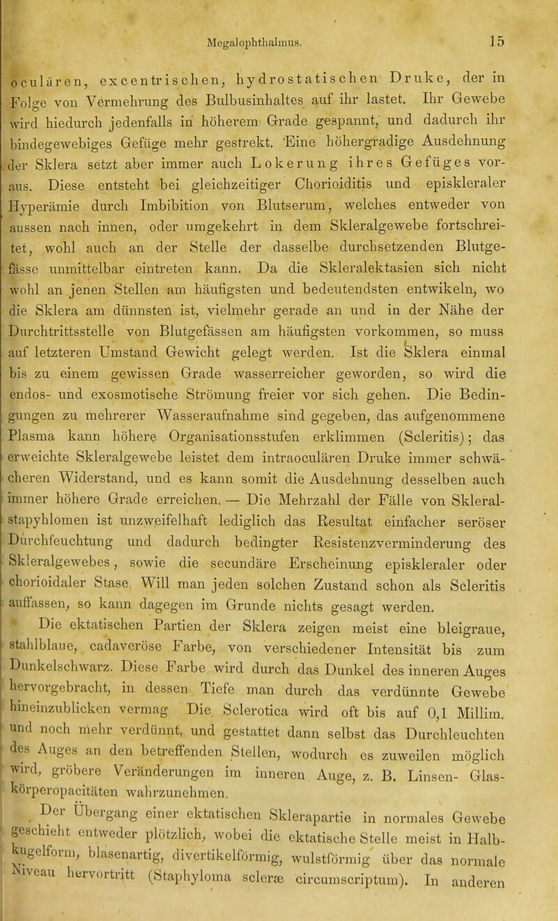 oculären, excentrischen, hydrostatischen Druke, der in Folge von Vermehrung des Bulbusinhaltes auf ihr lastet. Ihr Gewebe wird hiedurch jedenfalls in höherem Grade gespannt, und dadurch ihr bindegewebiges Gefüge mehr gestrekt. 'Eine höhergradige Ausdehnung der Sklera setzt aber immer auch Lokerung ihres Gefüges vor- aus. Diese entsteht bei gleichzeitiger Chorioiditis und episkleraler Hyperämie durch Imbibition von Blutserum, welches entweder von aussen nach innen, oder umgekehrt in dem Skleralgewebe fortschrei- tet, wohl auch an der Stelle der dasselbe durchsetzenden Blutge- fässe unmittelbar eintreten kann. Da die Skleralektasien sich nicht wohl an jenen Stellen am häufigsten und bedeutendsten entwikeln, wo die Sklera am dünnsten ist, vielmehr gerade an und in der Nähe der Durchtrittsstelle von Blutgefässen am häufigsten vorkommen, so muss auf letzteren Umstand Gewicht gelegt werden. Ist die Sklera einmal bis zu einem gewissen Grade wasserreicher geworden, so wird die endos- und exosmotische Strömung freier vor sich gehen. Die Bedin- gungen zu mehrerer Wasseraufnahme sind gegeben, das aufgenommene Plasma kann höhere Organisationsstufen erklimmen (Scleritis); das erweichte Skleralgewebe leistet dem intraoculären Druke immer schwä- cheren Widerstand, und es kann somit die Ausdehnung desselben auch immer höhere Grade erreichen. — Die Mehrzahl der Fälle von Sklei'al- stapyhlomen ist unzweifelhaft lediglich das Resultat einfacher seröser Dürchfeuchtung und dadurch bedingter Resistenzverminderung des Skleralgewebes, sowie die secundäre Erscheinung episkleraler oder chorioidaler Stase. Will man jeden solchen Zustand schon als Scleritis auffassen, so kann dagegen im Grunde nichts gesagt werden. Die ektatischen Partien der Sklera zeigen meist eine bleigraue, stahlblaue, cadaveröse Farbe, von verschiedener Intensität bis zum Dunkelschwarz. Diese Farbe wird durch das Dunkel des inneren Auges hervorgebracht, in dessen Tiefe man durch das verdünnte Gewebe hineinzublicken vermag Die Sclerotica wird oft bis auf 0,1 Millim. and noch mehr verdünnt, und gestattet dann selbst das Durchleuchten des Auges an den betreffenden Stellen, wodurch es zuweilen möglich wird, gröbere Veränderungen im inneren Auge, z. B. Linsen- Glas- körperopacitäten wahrzunehmen. Der Ubergang einer ektatischen Sklerapartie in normales Gewebe geschieht entweder plötzlich, wobei die ektatische Stelle meist in Halb- kugelform, blasenartig, divertikelförmig, wulstförmig über das normale Niveau hervortritt (Staphyloma sclerse circumscriptum). In anderen