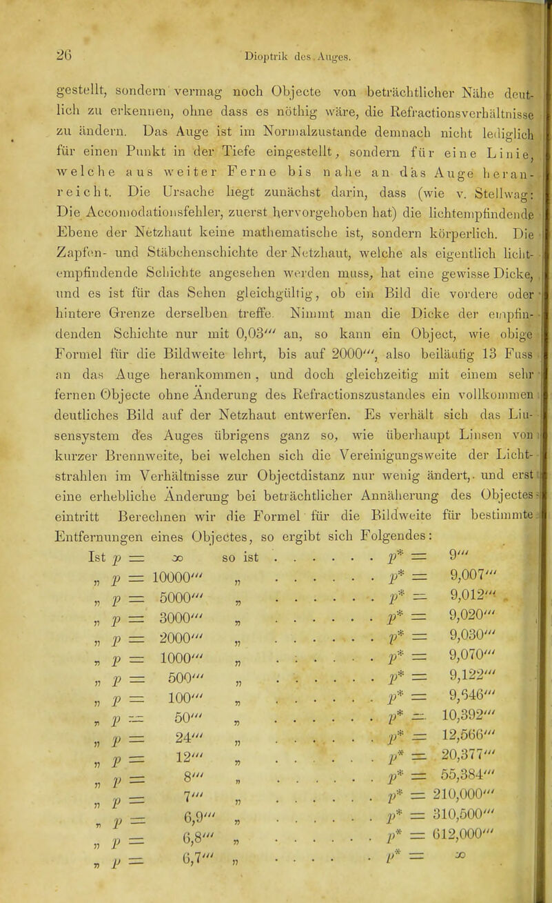 gestellt, sondern vermag noch Objecte von beträchtlicher Nähe deut- lich zu erkennen, ohne dass es nöthig wäre, die Refractionsvcrhältnisse zu ändern. Das Auge ist im Normalzustände demnach nicht lediglicl für einen Punkt in der Tiefe eingestellt, sondern für eine Linie welche aus weiter Ferne bis nahe an das Auge heran- reicht. Die Ursache hegt zunächst darin, dass (wie v. Stellwag: Die Accomodationsfehler, zuerst hervorgehoben hat) die lichtempfmdendß Ebene der Netzhaut keine mathematische ist, sondern körperlich. Die Zapfen- und Stäbchenschichte der Netzhaut, welche als eigentlich lichl empfindende Schichte angesehen werden rnuss, hat eine gewisse Dicke, und es ist für das Sehen gleichgültig, ob ein Bild die vordere oder hintere Grenze derselben treffe Nimmt man die Dicke der empfing denden Schichte nur mit 0,03' an, so kann ein Object, wie obige Formel für die Bildweite lehrt, bis auf 2000', also beiläufig 13 Fuss an das Auge herankommen , und doch gleichzeitig mit einem sehr • fernen Öbjecte ohne Änderung des Refractionszustandes ein vollkommen deutliches Bild auf der Netzhaut entwerfen. Es verhält sich das Liu-• sensystem des Auges übrigens ganz so, wie überhaupt Linsen von i kurzer Brennweite, bei welchen sich die Vereinigungsweite der Licht- strahlen im Verhältnisse zur Objectdistanz nur wenig ändert,, und ersti eine erhebliche Änderung bei beträchtlicher Annäherung des übjectes eintritt Berechnen wir die Formel für die Bildweite für bestimmte Entfernungen eines übjectes, so ergibt sich Folgendes: Ist p — oo so ist p = 10000 P — 5000 p — 3000 p — 2000 p — 1000 p — 500 p — 100 p z= 50 p == P — V = V = V = p — V — III III III III III III III III 24' 12' 8' 6,9' 6,8 6,7 >? n n n r> p* 9' p* 9,007' ■f- 9,012< p* 9,020' p* 9,030' p* 9,070' V* 9,122' p* 9,646' p* 10,392' p% 12,566' & 20,377' p* 55,384' p* 210,000' p* 310,500' p* 612,000' pt