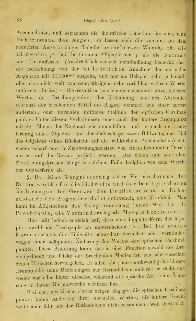 Accomodation, und betrachten die dioptrische Function für sich, den Rulle zustand des Auges, so lassen sich die von uns aus dem reducirten Auge in obiger Tabelle berechneten Werthe für die Bild weite p* bei bestimmten Objectfernen p als die Normal- werthe auffassen (Ausdrücklich sei zur Verständigung bemerkt, dass die Berechnung von der willkürlichen Annahme der normalen Augenaxe mit 10,1000' ausgehe, und nur als Beispiel gelte, jedenfalls aber sich nicht weit von dem, übrigens sehr variablen wahren Werthe entfernen dürfte.) — Sie resultiren aus einem constanten unveränderten Werthe des Brechungsindex, der Krümmung und des Abstandes (corpus) der brechenden Mittel des Auges, demnach aus einer unver- änderten , oder normalen mittleren Stellung der optischen Cardinai- punkte. Unter diesen Verhältnissen niuss auch der hintere Brennpunkt mit der Ebene der Netzhaut zusammenfallen, und je nach der Ent- fernung eines Objectes, und der dadurch gesetzten Bildweite, das Bild des Objektes (ohne Rücksicht auf die willkürliche Accomodation) ent- weder scharf oder in Zerstreuungskreiseu von einem bestimmten Durch- messer auf der Retina projicirt werden. Das Sehen mit oder ohne Zerstreuungskreisen hängt in solchem Falle lediglich von dem Werthe der Objectferne ab. §. 19. Eine Vergrösserung oder Verminderung derj Normal wer th*e für dieBildweite und der damit gegebenen! Änderungen' der Grenzen des D eutl ich sehens im Ruhe- zustände des Auges involvirt nothwendig eine Krankheit. Man kann im Allgemeinen die Vergrösserung jener Werthe als Presbyopie, die Verminderung als Myopie bezeichnen. Hier fällt jedoch sogleich auf, dass eine doppelte Form der Myo- pie sowohl als Presbyopie zu unterscheiden sei. Bei der ersten Form erscheint die Bildweite absolut vermehrt oder vermindert wegen einer adäquaten Änderung der Werthe der optischen Canlmal- punkte. Diese Änderung kann, da sie eine Function sowohl des Bre- chungsindex und Dicke der brechenden Medien ist, aus sehr verschie- denen Ursachen hervorgehen. In allen aber lnuss nothwendig der hintere Brennpunkt seine Beziehungen zur Retinalebene ändern; er rückt ent- weder vor oder hinter dieselbe, während die optische Axe keine Ande< rung in ihrem Normalwcrthe erfahren hat. Bei der zweiten Form zeigen dagegen die optischen Cardmal- punkte keine Änderung ihrer normalen Werthe, die hintere Brenn- weite aber lallt mit der Retinalebene nicht zusammen , weil diese sich