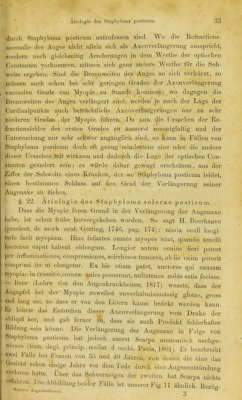 durch' Staphylonia posticum aufzufassen sind. Wo die Refractions- anoinalie des Auges nicht allein sich als Axenverlängerung ausspricht, sondern noch gleichzeitig Aenderungen in dem Werthe der optischen Constanten vorkommen, müssen sich ganz andere Werthe für die Seh- weite ergeben. Sind die Brennweiten des Auges an sich verkürzt, so müssen auch schon bei sehr geringen Graden der Axenverlängerung excessive Grade von Myopie zu Stande kommen; wo dagegen die Brennweiten des Auges verlängert sind, werden je nach der Lage der Cardinalpunkte auch beträchtliche Axenverlängerungen nur zu sehr niederen Graden der Myopie führen. Da nun die Ursachen der Re- fractionsfehler des ersten Grades so äusserst mannigfaltig und der Untersuchung nur sehr schwer zugänglich sind, so kann in Fällen von Staphyloma posticum doch oft genug mindestens eine oder die andere dieser Ursachen.ttrit wirksam und dadurch die Lage der optischen Con- stanten geändert sein; es würde daher gewagt erscheinen; aus der Ziffer der Sehweite eines Ki-anken, der an Staphyloma posticum leidet, einen bestimmten Schluss auf den Grad der Verlängerung seiner Augenaxe zu ziehen. §. 22. Ätiologie des Staphyloma sclerae posticum. Dass die Myopie ihren Grund in der Verlängerung der Augenaxe habe, ist schon frühe hervorgehoben worden. So sagt H. Boerhaave gpraelect. de morb. ocul. Gotting, 1746, pag. 174): nimia oculi longi- tudo facit myopiam. Hinc infantes omnes myopes sunt, quando tenelli hactenus caput habent oblongum. Longior autem oculus fieri potest per inflammationes, compressiones, scirrhosos tumores, ab iis enim poterit comprimi ita ut .elongetur. Ex his etiam patet, äuetores qui causam Öiyopiae in crassitie corneae unice posuerunt, nullatenus nobis satis fecisse. - Beer (Lehre von den Augenkrankheiten, 1817) wusste, dass der Augapfel bei der Myopie zuweilen unverhältnissmässig glotze, gross und lang sei, so dass er von den Lidern kaum bedekt werden kann. Er leitete das Entstehen dieser Axenverlängerung vom Druke der obliqui her, und gab ferner zu, dass sie auch Produkt fehlerhafter Bildung sein könne. Die Verlängerung der Augenaxe in Folge von Staphyloma posticum hat jedoch zuerst Scarpa anatomisch nachge- lesen (tratt. degl. prineip. mallat. d. occhi. Pavia, 1801). Er beschreibt zwei Fälle bei Frauen von 35 und 40 Jahren, von denen die eine das Gesicht schon einige Jahre vor dem Tode durch eine Augenentzündung verloren hatte. Über das Sehvermögen «1er zweiten hat Scarpa nichts fahren. Die Abbildung bei!« Fälle ist unserer Fig. 11. ähnlich. Bezüz- Mauers Augenheilkunde. .> b