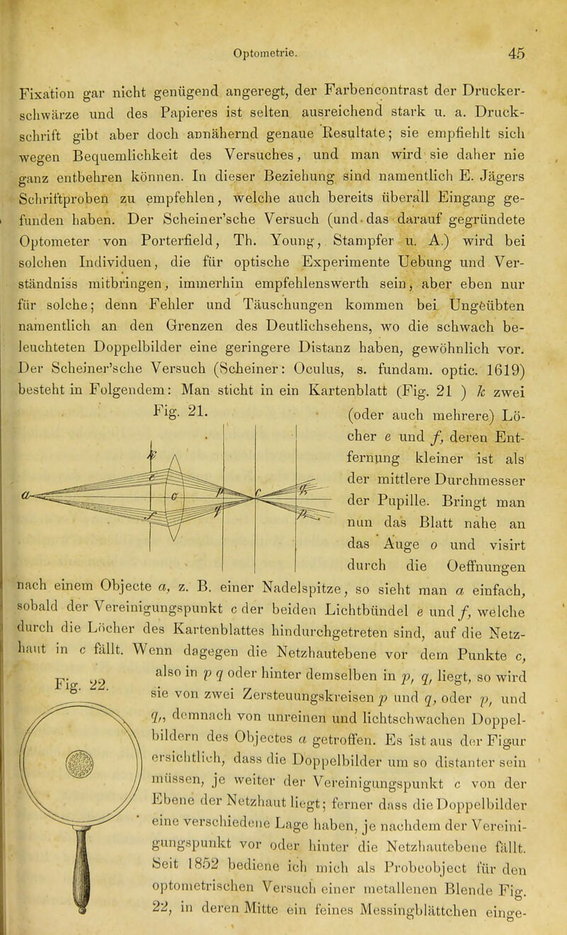 Fixation gar nicht genügend angeregt, der Farbencontrast der Drucker- schwärze und des Papieres ist selten ausreichend stark u. a. Druck- schrift gibt aber doch annähernd genaue Resultate; sie empfiehlt sich wegen Bequemlichkeit des Versuches, und man wird sie daher nie ganz entbehren können. In dieser Beziehung sind namentlich E. Jägers Schriftproben zu empfehlen, welche auch bereits überall Eingang ge- funden haben. Der Scheiner'sche Versuch (und-das darauf gegründete Optometer von Porterfield, Th. Youn^, Stampfer u. A.) wird bei solchen Individuen, die für optische Experimente Uebung und Ver- ständniss mitbringen, immerhin empfehlenswerth sein, aber eben nur für solche; denn Fehler und Täuschungen kommen bei Ungeübten namentlich an den Grenzen des Deutlichsehens, wo die schwach be- leuchteten Doppelbilder eine geringere Distanz haben, gewöhnlich vor. Der Scheiner'sche Versuch (Scheiner: Oculus, s. fundam. optic. 1619) besteht in Folgendem: Man sticht in ein Kartenblatt (Fig. 21 ) 1c zwei Fig- 21. (oder auch mehrere) Lö- cher e und /, deren Ent- fernung kleiner ist als der mittlere Durchmesser der Pupille. Bringt man nun das Blatt nahe an das Auge o und visirt durch die Oeffnungen nach einem Objecte a, z. B. einer Nadelspitze, so sieht man a einfach, sobald der Vereinigungspunkt c der beiden Lichtbündel e und /, welche durch die Löcher des Kartenblattes hindurchgetreten sind, auf die Netz- haut in c fällt. Wenn dagegen die Netzhautebene vor dem Punkte c, also in p q oder hinter demselben in p, q, liegt, so wird sie von zwei Zersteuungskreisen p und q, oder p, und qn demnach von unreinen und lichtschwachen Doppel- bildern des Objectes a getroffen. Es ist aus der Figur ersichtlich, dass die Doppelbilder um so distanter sein 1 müssen, je weiter der Vereinigungspunkt c von der Ebene der Netzhaut liegt; ferner dass die Doppelbilder eine verschiedene Lage haben, je nachdem der Vereini- gungspunkt vor oder hinter die Netzhautebene fällt. Seit 1852 bediene ich mich als Probeobject für den optometrischen Versuch einer metallenen Blende Fig. 22, in deren Mitte ein feines Messingblättchen einge- Fig. 22.