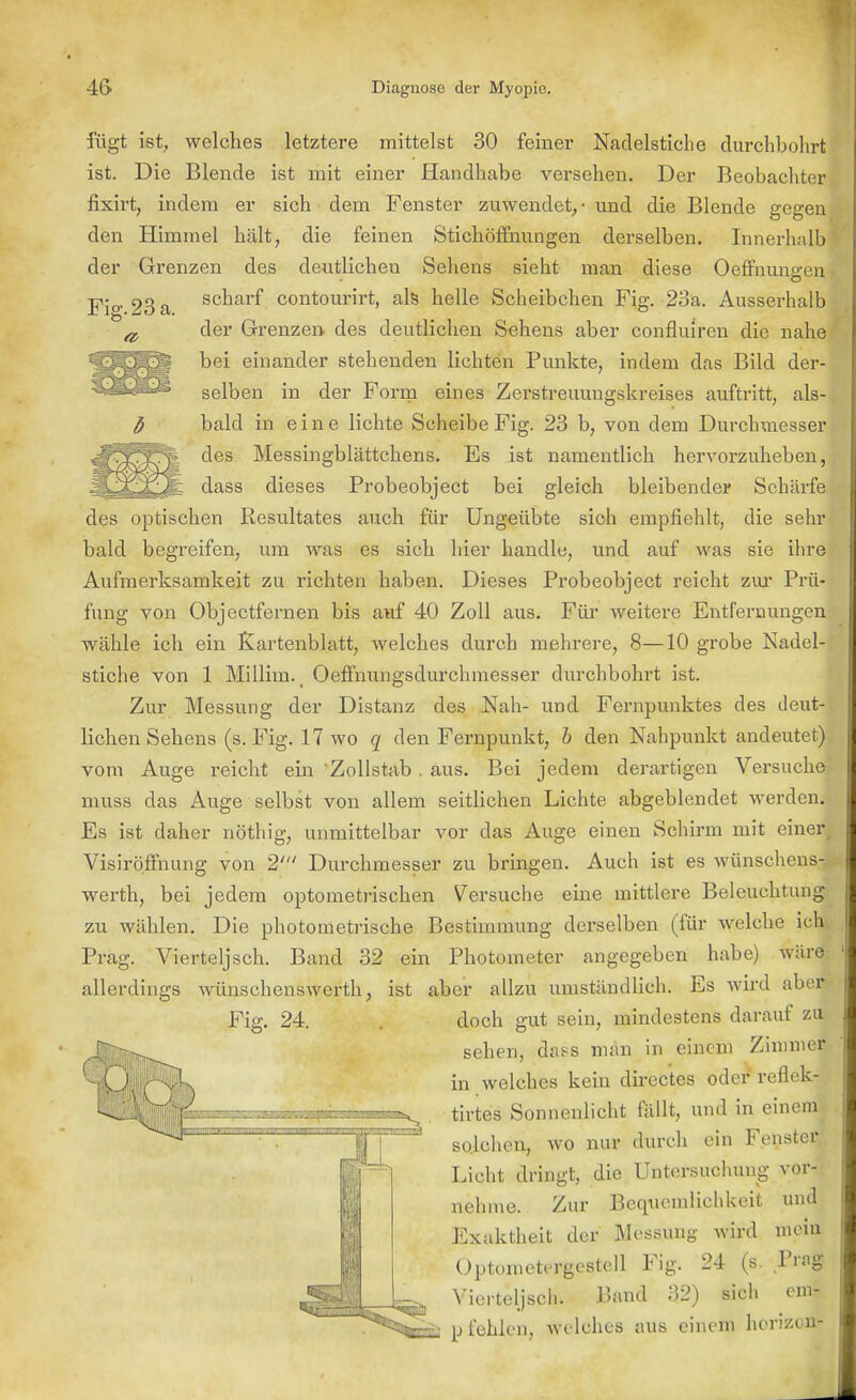 Fig. 23 a fügt ißt, welches letztere mittelst 30 feiner Nadelstiche durchbohrt ist. Die Blende ist mit einer Handhabe versehen. Der Beobachter fixirt, indem er sich dem Fenster zuwendet, - und die Blende gegen den Himmel hält, die feinen Stichöffnungen derselben. Innerhalb der Grenzen des deutlichen Sehens sieht man diese Oeffnungen scharf contourirt, als helle Scheibchen Fig. 23a. Ausserhalb der Grenzen des deutlichen Sehens aber confluiren die nahe bei einander stehenden lichten Punkte, indem das Bild der- selben in der Form eines Zerstreuungskreises auftritt, als- bald in eine lichte Scheibe Fig. 23 b, von dem Durchmesser des Messingblättchens. Es ist namentlich hervorzuheben, dass dieses Probeobject bei gleich bleibender Schärfe des optischen Resultates auch für Ungeübte sich empfiehlt, die sehr bald begreifen, um was es sich hier handle, und auf was sie ihre Aufmerksamkeit zu richten haben. Dieses Probeobject reicht zur Prü- fung von Objectfernen bis auf 40 Zoll aus. Für weitere Entfernungen wähle ich ein Kartenblatt, welches durch mehrere, 8—10 grobe Nadel- stiche von 1 Millim. Oeffnungsdurchmesser durchbohrt ist. Zur Messung der Distanz des Nah- und Fernpunktes des deut- lichen Sehens (s. Fig. 17 wo q den Fernpunkt, b den Nahpunkt andeutet) vom Auge reicht ein 'Zollstab. aus. Bei jedem derartigen Versuche muss das Auge selbst von allem seitlichen Lichte abgeblendet werden. Es ist daher nöthig, unmittelbar vor das Auge einen Schirm mit einer Visiröffnung von 2' Durchmesser zu bringen. Auch ist es wünschens- werth, bei jedem optometrischen Versuche eine mittlere Beleuchtung zu wählen. Die photometrische Bestimmung derselben (für welche ich Prag. Vierteljsch. Band 32 ein Photometer angegeben habe) wäre allerdings wünschenswerth, ist aber allzu umständlich. Es wird aber 24. . doch gut sein, mindestens darauf zu sehen, das-s man in einem Zimmer in welches kein directes oder reflek- tirtes Sonnenlicht fällt, und in einem» solchen, wo nur durch ein Fenster^ Licht dringt, die Untersuchung vor- nehme. Zur Bequemlichkeit und Exaktheit der Messung wird mein Optoinctergestell Fig. 24 (s. Prag Vierteljsch. Band 32) sich em- pfehlen, welches aus einem horizon- Fig.