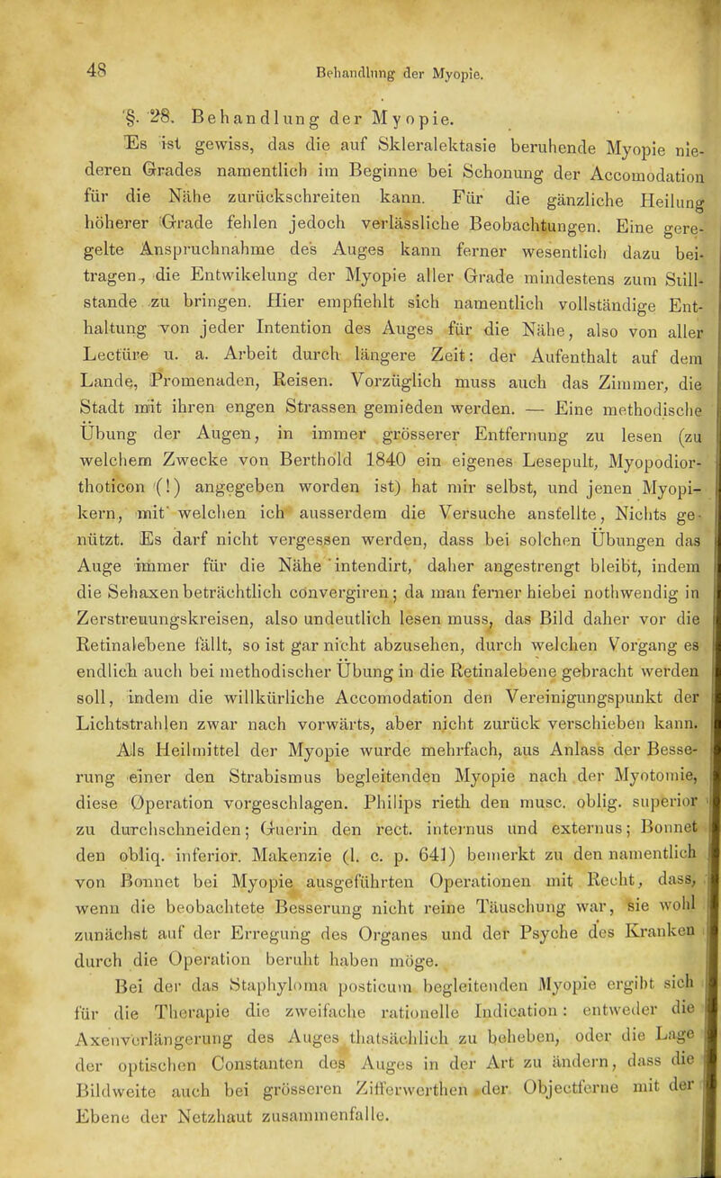 '§. 28. Behandlung der Myopie. Es ist gewiss, das die auf Skleralektasie beruhende Myopie nie deren Grades namentlich im Beginne bei Schonung der Accomodatiou für die Nähe zurückschreiten kann. Für die gänzliche Heilung höherer Grade fehlen jedoch verlässliche Beobachtungen. Eine gere- gelte Anspruchnahme des Auges kann ferner wesentlich dazu bei- tragen., die Entwikelung der Myopie aller Grade mindestens zum Still- stände .zu bringen. Hier empfiehlt sich namentlich vollständige Ent- haltung von jeder Intention des Auges für die Nähe, also von aller Lecture u. a. Arbeit durch längere Zeit: der Aufenthalt auf dem Lande, Promenaden, Reisen. Vorzüglich muss auch das Zimmer, die Stadt mit ihren engen Strassen gemieden werden. — Eine methodische Übung der Augen, in immer grösserer Entfernung zu lesen (zu welchem Zwecke von Berthold 1840 ein eigenes Lesepult, Myopodior- thoticon (!) angegeben worden ist) hat mir selbst, und jenen Myopi- kern, mit' welchen ich ausserdem die Versuche anstellte, Nichts ge- nützt. Es darf nicht vergessen werden, dass bei solchen Übungen das Auge immer für die Nähe 'intendirt, daher angestrengt bleibt, indem die Sehaxen beträchtlich cönvergiren; da mau ferner hiebei nothwendig in Zerstreuungskreisen, also undeutlich lesen muss, das Bild daher vor die Retinalebene fällt, so ist gar nicht abzusehen, durch welchen Vorgang es endlich auch bei methodischer Übung in die Retinalebene gebracht werden soll, indem die willkürliche Accomodation den Vereinigungspunkt der Lichtstrahlen zwar nach vorwärts, aber nicht zurück verschieben kann. Als Heilmittel der Myopie wurde mehrfach, aus Anlass der Besse- rung einer den Strabismus begleitenden Myopie nach der Myotomie, diese Operation vorgeschlagen. Philips rieth den musc. oblig. superio^ zu durchschneiden; Guerin den rect. internus und externus; Bonnet den obliq. inferior. Makenzie (1. c. p. 641) bemerkt zu den namentlich von Bonnet bei Myopie ausgeführten Operationen mit Recht, dass, wenn die beobachtete Besserung nicht reine Täuschung war, sie wohl zunächst auf der Erregung des Organes und der Psyche des Kranken durch die Operation beruht haben möge. Bei der das Staphyloma posticum begleitenden Myopie ergibt sich für die Therapie die zweifache rationelle Indication: entweder die Axenverlängerung des Auges thatsächlich zu beheben, oder die Lage der optischen Constanten des Auges in der Art zu ändern, dass die Bildweite auch bei grösseren Zifferwertheh »der. Objectferne mit der Ebene der Netzhaut zusammenfalle.