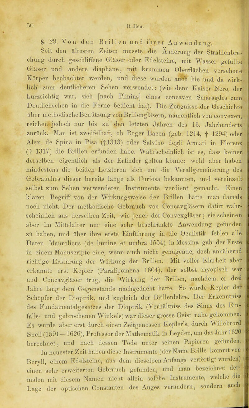 §. 29. Von den Brillen und ihrer Anwendung. Seit den ältesten Zeiten musste die Änderung der Strahlenbre- chung durch geschliffene Gläser oder Edelsteine, mit Wasser gefüllte1 Gläser und andere diaphane, mit krummen Oberflächen versehene Körper beobachtet werden, und diese wurden auch hie und da wirk- lich zum deutlicheren Sehen verwendet: (wie denn Kaiser Nero, der kurzsichtig war, sich [nach Plinius] eines concaven Smaragdes zum, Deutlichsehen in die Ferne bedient hat). Die Zeugnisse.der Geschichte über methodische Benützung von Brillengläsern, namentlich von convexen, reichen jedoch nur bis zu den letzten Jahren des 13. Jahrhunderts zurück. Man ist zweifelhaft, ob Roger Bacon (geb. 1214, f 1294) oder Alex, de Spina in Pisa (|1313) oder Salvino degli Armati in Florenz (f 1317) die Brillen erfunden habe. Wahrscheinlich ist es, dass keinei-, derselben eigentlich als der Erfinder gelten könne; wohl aber haben mindestens die beiden Letzteren sich um die Verallgemeinerung des Gebrauches dieser bereits lange als Curiosa bekannten, und vereinzelt* selbst zum Sehen verwendeten Instrumente verdient gemacht. Einen klaren Begriff von der Wirkungsweise der Brillen hatte man damals noch nicht. Der methodische Gebrauch von Concavgläsern datirt wahr- scheinlich aus derselben Zeit, wie jener der Convexgläser ; sie scheinen aber im Mittelalter nur eine sehr beschränkte Anwendung gefunden zu haben, und über ihre erste Einführung in die Oculistik fehlen alle Daten. Maurolicus (de lumine et umbra 1554) in Messina gab der Erste in einem Manuscripte eine, wenn auch nicht genügende, doch annähernd richtige Erklärung der Wirkung der Brillen. Mit voller Klarheit aber erkannte erst Kepler (Paralipomena 1604), der selbst myopisch war und Concavgläser trug, die Wirkung der Brillen, nachdem er drei Jahre lang dein Gegenstande nachgedacht hatte. So wurde Kepler der Schöpfer der Dioptrik, und zugleich der ßrillenlehre. Der Erkenntnis^ des Fundainentalgesetzes der Dioptrik (Verhältnis« des Sinus des Ein*; falls- und gebrochenen Winkels) war dieser grosse Geist nahe gekommen; Es wurde aber erst durch einen Zeitgenossen Kepler's, durch Willebrord Snell (1591- 1626), Professor der Mathematik in Leyden, um das Jahr 1620 berechnet, und nach dessen Tode unter seinen Papieren gefunden. In neuester Zeit haben diese Instrumente (der Name Brille kommt von Beryll, einem Edelsteine, aus dem dieselben Anfangs verfertigt wurden) einen sehr erweiterten Gebrauch gefunden, und man bezeichnet der- malen mit diesem Namen nicht allein solche Instrumente, welche die Lage der optischen Constanten des Auges verändern, sondern auch