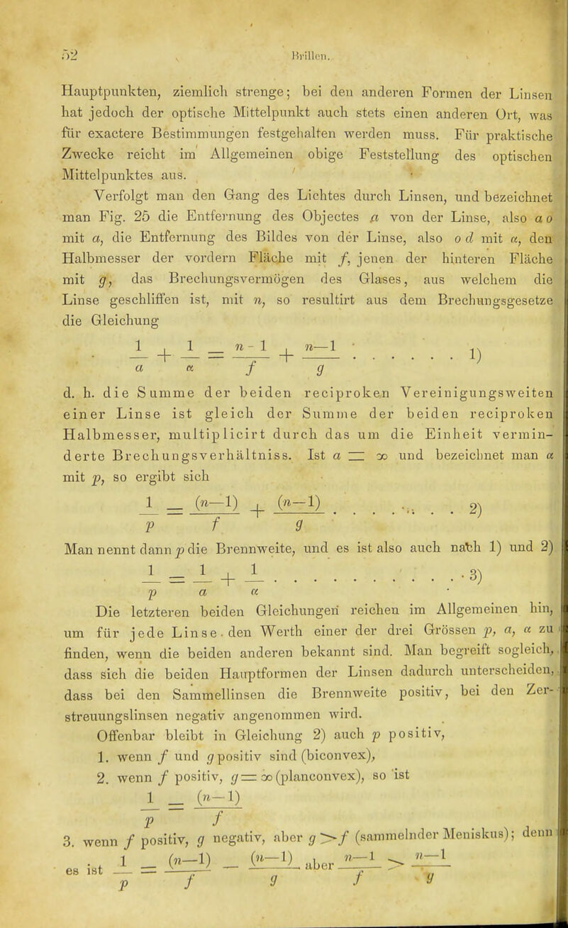 Hauptpunkten, ziemlich strenge; bei den anderen Formen der Linsen hat jedoch der optische Mittelpunkt auch stets einen anderen Ort, was für exactere Bestimmungen festgehalten werden muss. Für praktische Zwecke reicht im Allgemeinen obige Feststellung des optischen Mittelpunktes aus. Verfolgt man den Gang des Lichtes durch Linsen, und bezeichnet man Fig. 25 die Entfernung des Objectes a von der Linse, also a o mit a, die Entfernung des Bildes von der Linse, also o d mit «, den Halbmesser der vordem Fläche mit /, jenen der hinteren Fläche mit g, das Brechungsvermögen des Glases, aus welchem die Linse geschliffen ist, mit n, so resultirt aus dem Brechungsgesetze die Gleichung ;££,.'.'.- + - = + — '•'. ;':'. ..i) ' I a et f g d. h. die Summe der beiden reciproken Vereinigungsweiten einer Linse ist gleich der Summe der beiden reciproken Halbmesser, rnultip licirt durch das um die Einheit vermin- derte Brechungsverhältniss. Ist a ZZ do und bezeichnet man a mit p, so ergibt sich l_ = + (»-!) 2) I V f 9 Man nennt dann p die Brennweite, und es ist also auch nath 1) und 2) -L =-i + -L'. . -3) Die letzteren beiden Gleichungen reichen im Allgemeinen hin, um für jede Linse-den Werth einer der drei Grössen p, a, a zu finden, wenn die beiden anderen bekannt sind. Man begreift sogleich, dass sich die beiden Hairptformen der Linsen dadurch unterscheiden, dass bei den Sammellinsen die Brennweite positiv, bei den Zer- streuungslinsen negativ angenommen wird. Offenbar bleibt in Gleichung 2) auch p positiv, 1. wenn / und $ positiv sind (biconvex), 2. wenn / positiv, g— cc (planconvex), so ist 1 _ (-!) 7 / 3. wenn / positiv, g negativ, aber o>/ (sammelnder Meniskus); denn 1 („_1) (n-1) y w-1 ^ -j