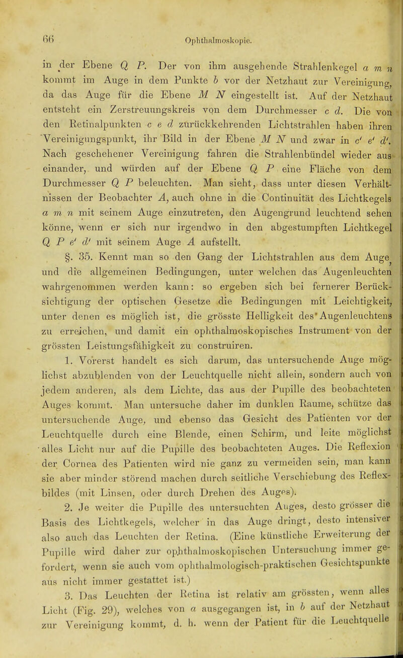 in der Ebene Q P. Der von ihm ausgehende Stralilenkegel a m n kommt im Auge in dem Punkte b vor der Netzhaut zur Vereinigung, da das Auge für die Ebene M N eingestellt ist. Auf der Netzhaut entsteht ein Zerstreuungskreis von dem Durchmesser c d. Die von' den Retinalpunkten c e d zurückkehrenden Lichtstrahlen haben ihren 'Vereinigungspunkt, ihr Bild in der Ebene M N und zwar in c' e' d'.< Nach geschehener Vereinigung fahren die Strahlenbündel wieder aus* einander, und würden auf der Ebene Q P eine Fläche von dem Durchmesser Q P beleuchten. Man sieht, dass unter diesen Verhält- nissen der Beobachter A, auch ohne in die Continuität des Lichtkegels a m n mit seinem Auge einzutreten, den Augengrund leuchtend sehen könne, wenn er sich nur irgendwo in den abgestumpften Lichtkegel Q P e' d' mit seinem Auge A aufstellt. §. 35. Kennt man so den Gang der Lichtstrahlen aus dem Auge^ und die allgemeinen Bedingungen, unter welchen das Augen leuchten wahrgenommen werden kann: so ergeben sieh bei fernerer Berück- sichtigung der optischen Gesetze die Bedingungen mit Leichtigkeit, unter denen es möglich ist, die grösste Helligkeit des*Augenleuchtens zu erreichen, und damit ein ophthalmoskopisches Instrument von der grössten Leistungsfähigkeit zu construiren. 1. Vorerst handelt es sich darum, das untersuchende Auge mög- lichst abzublenden von der Leuchtquelle nicht allein, sondern auch von jedem anderen, als dem Lichte, das aus der Pupille des beobachteten Auges kommt. Man untersuche daher im dunklen Räume, schütze das untersuchende Auge, und ebenso das Gesicht des Patienten vor der Leuchtquelle durch eine Blende, einen Schirm, und leite möglichst alles Licht nur auf die Pupille des beobachteten Auges. Die Reflexion der Cornea des Patienten wird nie ganz zu vermeiden sein, man kann sie aber minder störend machen durch seitliche Verschiebung des Reflex- bildes (mit Linsen, oder durch Drehen des Auges). 2. Je weiter die Pupille des untersuchten Auges, desto grösser die Basis des Lichtkegels, welcher in das Auge dringt, desto intensiver also auch das Leuchten der Retina. (Eine künstliche Erweiterung der Pupille wird daher zur ophthalmoskopischen Untersucliung immer ge- fordert, wenn sie auch vom ophthalmologisch-praktischen Gesichtspunkte aus nicht immer gestattet ist.) 3. Das Leuchten der Retina ist relativ am grössten, wenn alles Licht (Fig. 29), welches von a ausgegangen ist, in b auf der Netzhaut zur Vereinigung kommt, d. h. wenn der Patient für die Leuchtquelle