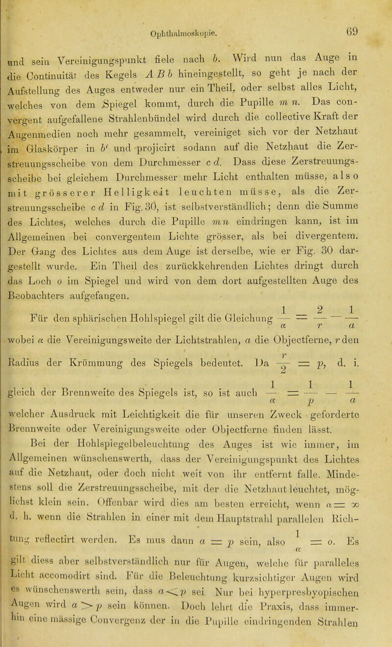 und sein Vereinigungspunkt fiele nach b. Wird nun das Auge in die Continuität des Kegels ABb hineingestellt, so geht je nach der Aufstellung des Auges entweder nur ein TheiL oder selbst alles Licht, welches von dem Spiegel kommt, durch die Pupille m n. Das con- vergent aufgefallene Strahlenbündel wird durch die collective Kraft der Augenmedien noch mehr gesammelt, vereiniget sich vor der Netzhaut im Glaskörper in b' und -projicirt sodann auf die Netzhaut die Zer- streuungsscheibe von dem Durchmesser c d. Dass diese Zerstreuungs- scheibe bei gleichem Durchmesser mehr Licht enthalten müsse, also mit grösserer Helligkeit leuchten müsse, als die Zer- streuungsscheibe c d in Fig. 30, ist selbstverständlich; denn die Summe des Lichtes, welches durch die Pupille mn eindringen kann, ist im Allgemeinen bei convergentem Lichte grösser, als bei divergentem. Der Gang des Lichtes aus dem Auge ist derselbe, wie er Fig. 30 dar- gestellt wurde. Ein Theil des zurückkehrenden Lichtes dringt durch das Loch o im Spiegel und wird von dem dort aufgestellten Auge des Beobachters aufgefangen. WSSk i _ 2 i Für den sphärischen Hohlspiegel gilt die Gleichung — — — — wobei « die Vereinigungsweite der Lichtstrahlen, a die Objectferne, rden Radius der Krümmung des Spiegels bedeutet. Da =. p, d. i. gleich der Brennweite des Spiegels ist, so ist auch — — — — —- a p a welcher Ausdruck mit Leichtigkeit die für unseren Zweck geforderte Brennweite oder Vereinigungsweite oder Objectferne finden lässt. Bei der Hohlspiegelbeleuchtung des Auges ist wie immer, im Allgemeinen wünschenswerth, dass der Vereinigungspunkt des Lichtes auf die Netzhaut, oder doch nicht weit von ihr entfernt falle. Minde- stens soll die Zerstreuungsscheibe, mit der die Netzhaut leuchtet, mög- lichst klein sein. Offenbar wird dies am besten erreicht, wenn a=z a> d. h. wenn die Strahlen in einer mit dem Hauptstrahl parallelen Rich- tung reflectirt werden. Es mus dann a = p sein, also * = o. Es a gilt diess aber selbstverständlich nur für Augen, welche für paralleles Licht aecomodirt sind. Für die Beleuchtung kurzsichtiger Augen wird es wünschenswerth sein, dass «<p sei Nur bei hyperpresbyopischen Augen wird a > p sein können. Doch lehrt die Praxis, dass immer- hin eine massige Convergenz der in die Pupille eindringenden Strahlen