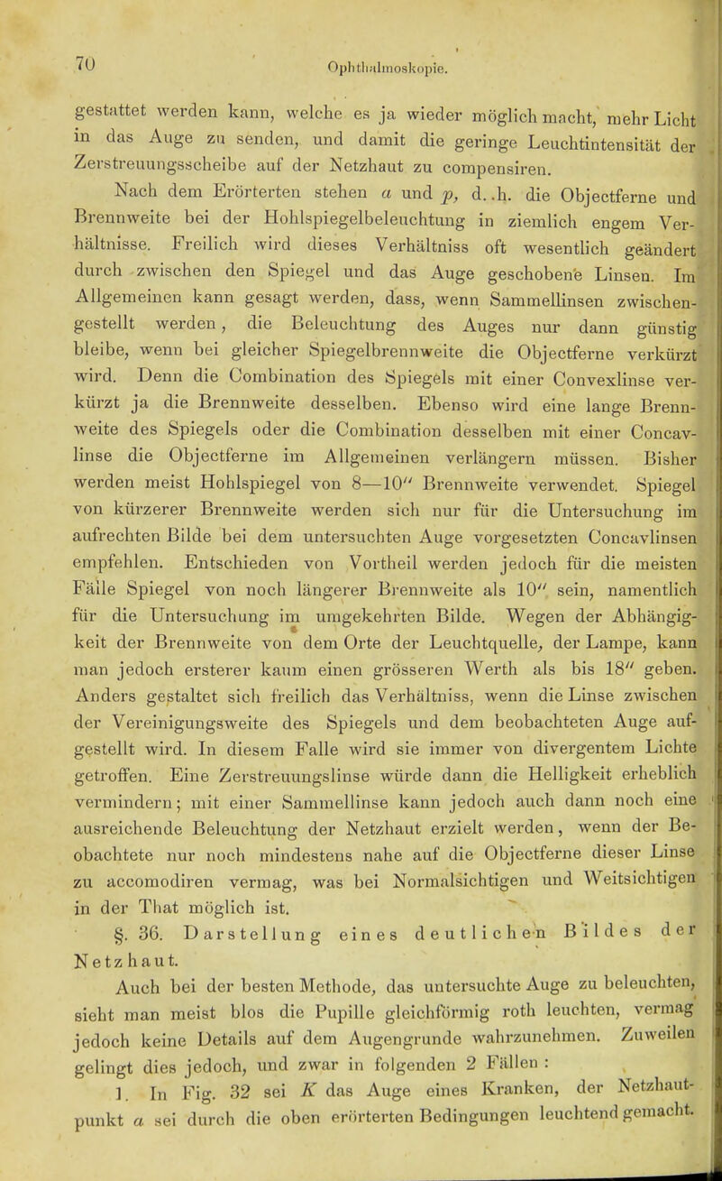 gestattet werden kann, welche es ja wieder möglich macht, mehr Licht in das Auge zu senden, und damit die geringe Leuchtintensität der Zerstreuungsscheibe auf der Netzhaut zu compensiren. Nach dem Erörterten stehen a und p, d. .h. die Objectferne und' Brennweite bei der Hohlspiegelbeleuchtung in ziemlich engem Ver- hältnisse. Freilich wird dieses Verhältniss oft wesentlich geändert durch zwischen den Spiegel und das Auge geschobene Linsen. Im Allgemeinen kann gesagt werden, dass, wenn Sammellinsen zwischen- gestellt werden, die Beleuchtung des Auges nur dann günstig bleibe, wenn bei gleicher Spiegelbrennweite die Objectferne verkürzt wird. Denn die Combination des Spiegels mit einer Convexlinse ver- kürzt ja die Brennweite desselben. Ebenso wird eine lange Brenn- weite des Spiegels oder die Combination desselben mit einer Concav- linse die Objectferne im Allgemeinen verlängern müssen. Bisher werden meist Hohlspiegel von 8—10 Brennweite verwendet. Spiegel von kürzerer Brennweite werden sich nur für die Untersuchung im aufrechten Bilde bei dem untersuchten Auge vorgesetzten Concavlinsen empfehlen. Entschieden von Vortheil werden jedoch für die meisten Fälle Spiegel von noch längerer Brennweite als 10 sein, namentlich für die Untersuchung im umgekehrten Bilde. Wegen der Abhängig- keit der Brennweite von dem Orte der Leuchtquelle, der Lampe, kann man jedoch ersterer kaum einen grösseren Werth als bis 18 geben. Anders gestaltet sich freilich das Verhältniss, wenn die Linse zwischen der Vereinigungsweite des Spiegels und dem beobachteten Auge auf- gestellt wird. In diesem Falle wird sie immer von divergentem Lichte getroffen. Eine Zerstreuungslinse würde dann die Helligkeit erheblich vermindern; mit einer Sammellinse kann jedoch auch dann noch eine ausreichende Beleuchtung der Netzhaut erzielt werden, wenn der Be- obachtete nur noch mindestens nahe auf die Objectferne dieser Linse zu accomodiren vermag, was bei Normalsichtigen und Weitsichtigen in der That möglich ist. §.36. Darstellung eines deutlichen Bildes der Netzhaut. Auch bei der besten Methode, das untersuchte Auge zu beleuchten, sieht man meist blos die Pupille gleichförmig roth leuchten, vermag jedoch keine Details auf dem Augengrunde wahrzunehmen. Zuweilen gelingt dies jedoch, und zwar in folgenden 2 Fällen : 1 In Fig. 32 sei K das Auge eines Kranken, der Netzhaut- punkt a sei durch die oben erörterten Bedingungen leuchtend gemacht.