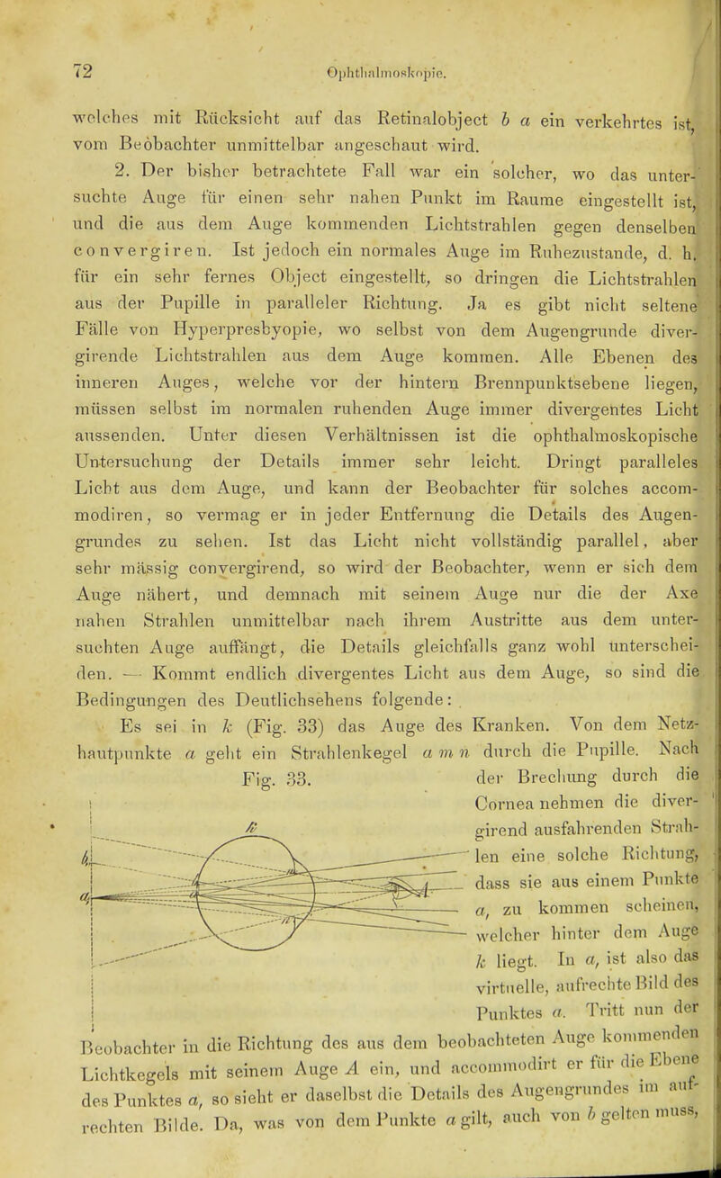 welches mit Rücksicht auf das Retinalobject b a ein verkehrtes ist vom Beobachter unmittelbar angeschaut wird. 2. Der bisher betrachtete Fall war ein solcher, wo das unter-' suchte Auge für einen sehr nahen Punkt im Räume eingestellt ist, und die aus dem Auge kommenden Lichtstrahlen gegen denselben convergiren. Ist jedoch ein normales Auge im Ruhezustande, d. hj für ein sehr fernes Object eingestellt, so dringen die Lichtstrahlen aus der Pupille in paralleler Richtung. Ja es gibt nicht seltene' Fälle von Hyperpresbyopie, wo selbst von dem Augengrunde diver- girende Lichtstrahlen aus dem Auge kommen. Alle Ebenen de3 inneren Auges, welche vor der hintern Brennpunktsebene liegen, müssen selbst im normalen ruhenden Auge immer divergentes Licht aussenden. Unter diesen Verhältnissen ist die ophthalmoskopische Untersuchung der Details immer sehr leicht. Dringt paralleles Licht aus dem Auge, und kann der Beobachter für solches accom- modiren, so vermag er in jeder Entfernung die Details des Augen- grundes zu sehen. Ist das Licht nicht vollständig parallel, aber sehr mässig convergirend, so wird der Beobachter, wenn er sich dem Auge nähert, und demnach mit seinem Auge nur die der Axe nahen Strahlen unmittelbar nach ihrem Austritte aus dem unter- suchten Auge auffängt, die Details gleichfalls ganz wohl unterschei- den. ■— Kommt endlich divergentes Licht aus dem Auge, so sind die Bedingungen des Deutlichsehens folgende: Es sei in k (Fig. 33) das Auge des Kranken. Von dem Netz- hautpunkte a geht ein Straldenkegel a m n durch die Pupille. Nach Fig. 33. der Brechung durch die Cornea nehmen die diver- girend ausfahrenden Strah- len eine solche Richtung, dass sie aus einem Punkte zu kommen scheinen, welcher hinter dem Auge Je Hegt. In a, ist also das virtuelle, aufrechte Bild des Punktes a. Tritt nun der Beobachter in die Richtung des aus dem beobachteten Auge kommenden Lichtkegels mit seinem Auge A ein, und aeeoinmodirt er für die Ebene des Punktes a, so sieht er daselbst die Details des Augengrundes im aut- rechten Bilde. Da, was von dem Punkte «gilt, auch von h gelten muss,